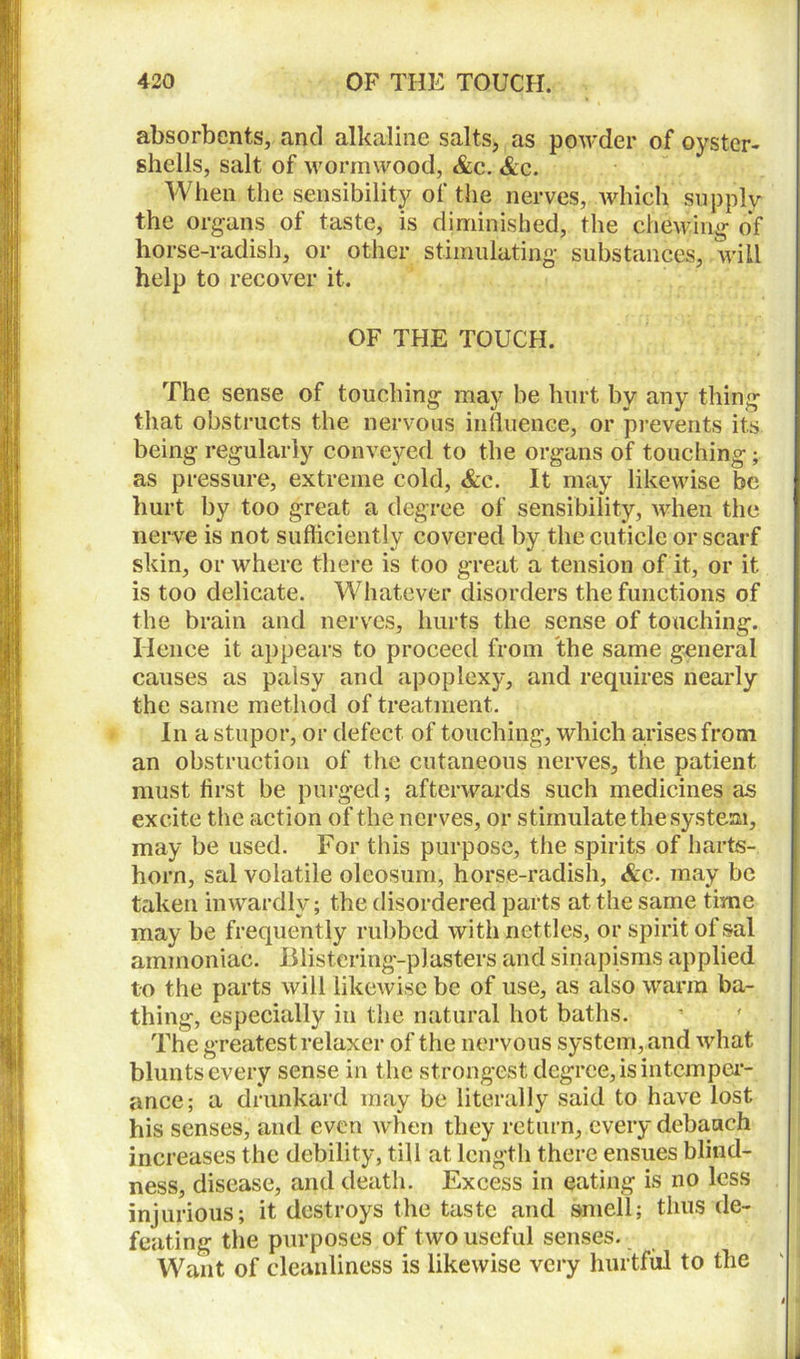 absorbents, and alkaline salts, as powder of oyster- shells, salt of wormwood, &c. &c. When the sensibility of the nerves, which supply the organs of taste, is diminished, the chewing of horse-radish, or other stimulating substances, will help to recover it. OF THE TOUCH. The sense of touching may be hurt by any thing that obstructs the nervous influence, or prevents its being regularly conveyed to the organs of touching; as pressure, extreme cold, &c. It may likewise be hurt by too great a degree of sensibility, when the nerve is not sufficiently covered by the cuticle or scarf skin, or where there is too great a tension of it, or it is too delicate. Whatever disorders the functions of the brain and nerves, hurts the sense of touching. Hence it appears to proceed from the same general causes as palsy and apoplexy, and requires nearly the same method of treatment. In a stupor, or defect of touching, which arises from an obstruction of the cutaneous nerves, the patient must first be purged; afterwards such medicines as excite the action of the nerves, or stimulate the system, may be used. For this purpose, the spirits of harts- horn, sal volatile oleosum, horse-radish, &c. may be taken inwardly; the disordered parts at the same time may be frequently rubbed with nettles, or spirit of sal ammoniac. Blistering-plasters and sinapisms applied to the parts will likewise be of use, as also warm ba- thing, especially in the natural hot baths. The greatestrelaxer of the nervous system, and what blunts every sense in the strongest degree, is intemper- ance; a drunkard may be literally said to have lost his senses, and even when they return, every debauch increases the debility, till at length there ensues blind- ness, disease, and death. Excess in eating is no less injurious; it destroys the taste and smell; thus de- feating the purposes of two useful senses. Want of cleanliness is likewise very hurtful to the