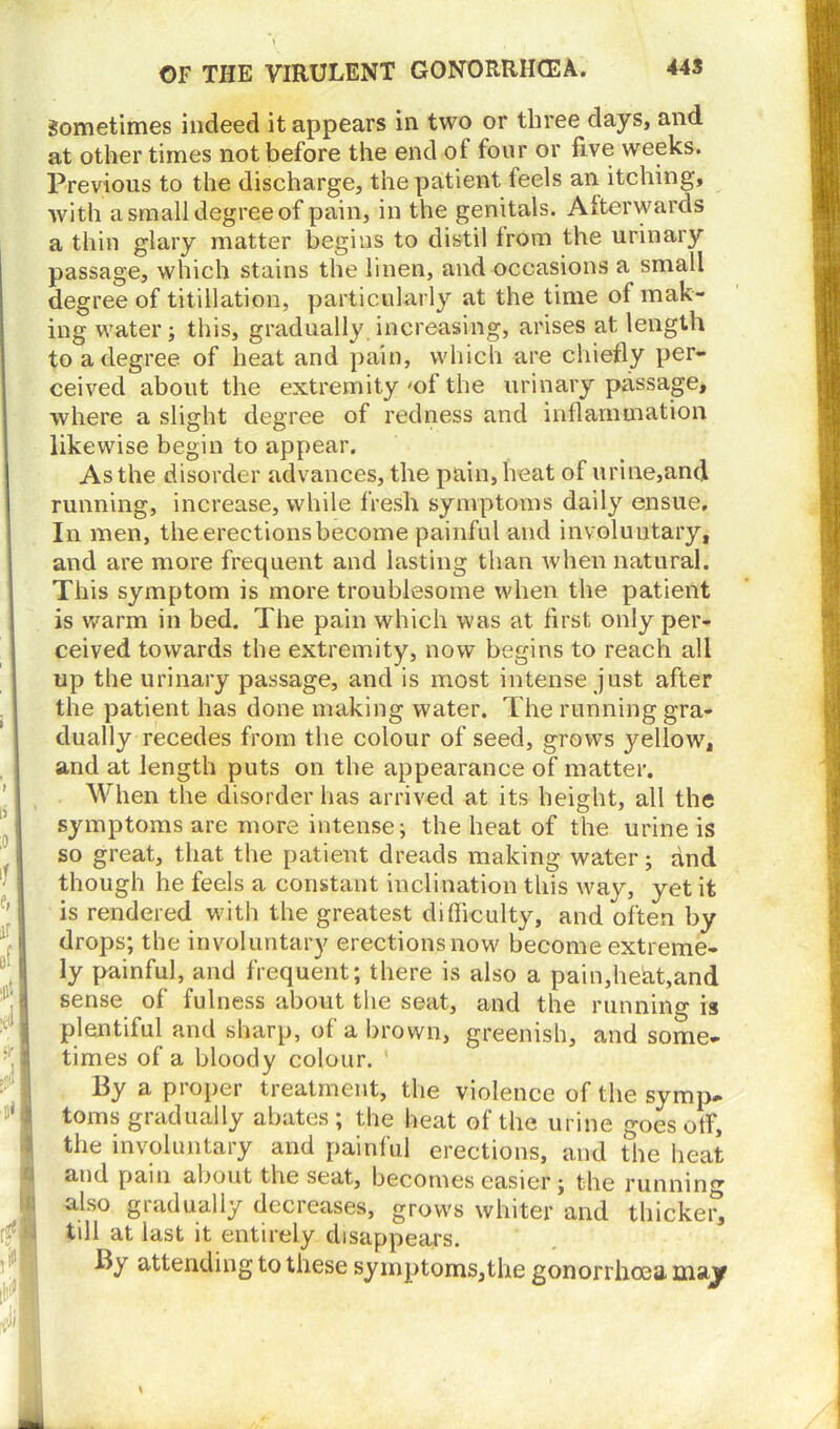 Sometimes indeed it appears in two or three days, and at other times not before the end of four or five weeks. Previous to the discharge, the patient feels an itching, with a small degree of pain, in the genitals. Afterwards a thin glary matter begins to distil from the urinary passage, which stains the linen, and occasions a small degree of titillation, particularly at the time of mak- ing water; this, gradually increasing, arises at length to a degree of heat and pain, which are chiefly per- ceived about the extremity 'of the urinary passage, where a slight degree of redness and inflammation likewise begin to appear. As the disorder advances, the pain, heat of urine,and running, increase, while fresh symptoms daily ensue. In men, the erections become painful and involuntary, and are more frequent and lasting than when natural. This symptom is more troublesome when the patient is warm in bed. The pain which was at first only per- ceived towards the extremity, now begins to reach all up the urinary passage, and is most intense just after the patient has done making water. The running gra- dually recedes from the colour of seed, grows yellow, and at length puts on the appearance of matter. When the disorder has arrived at its height, all the symptoms are more intense; the heat of the urine is so great, that the patient dreads making water; and though he feels a constant inclination this way, yet it is rendered with the greatest difficulty, and often by drops; the involuntary erectionsnow become extreme- ly painful, and frequent; there is also a pain,heat,and sense of fulness about the seat, and the running is plentiful and sharp, of a brown, greenish, and some- times of a bloody colour. By a proper treatment, the violence of the symp- toms gradually abates; the heat of the urine goes off, the involuntary and painful erections, and the heat and pain about the seat, becomes easier; the running also gradually decreases, grows whiter and thicker*, till at last it entirely disappears. By attending to these symptoms,the gonorrhoea majf