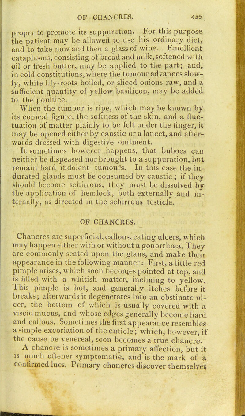 proper to promote its suppuration. For this purpose the patient may be allowed to use his ordinary diet, and to take now and then a glass of wine. Emollient cataplasms, consisting of bread and milk, softened with oil or fresh butter, may be applied to the part; and, in cold constitutions, where the tumour advances slow- ly, white lily-roots boiled, or sliced onions raw, and a sufficient quantity of yellow basilicon, may be added to the poultice. When the tumour is ripe, which maybe known by its conical figure, the softness of the skin, and a fluc- tuation of matter plainly to be felt under the finger, it may be opened either by caustic ora lancet, and after- wards dressed with digestive ointment. It sometimes however happens, that buboes can neither be dispensed nor brought to a suppuration, but remain hard indolent tumours. In this case the in- durated glands must be consumed by caustic ; if they should become schirrous, they must be dissolved by the application of hemlock, both externally and in- ternally, as directed in the schirrous testicle. OF CHANCRES. Chancres are superficial, callous, eating ulcers, which may happen either with or without a gonorrhoea. They are commonly seated upon the glans, and make their appearance in the following manner: First, a little red pimple arises, which soon becomes pointed at top, and is filled with a whitish matter, inclining to yellow. This pimple is hot, and generally itches before it breaks; afterwards it degenerates into an obstinate ul- cer, the bottom of which is usually covered with a viscid mucus, and whose edges generally become hard and callous. Sometimes the first appearance resembles a simple excoriation of the cuticle; which, however, if the cause be venereal, soon becomes a true chancre. A chancre is sometimes a primary affection, but it is much oftener symptomatic, and is the mark of a confirmed lues. Primary chancres discover themselves