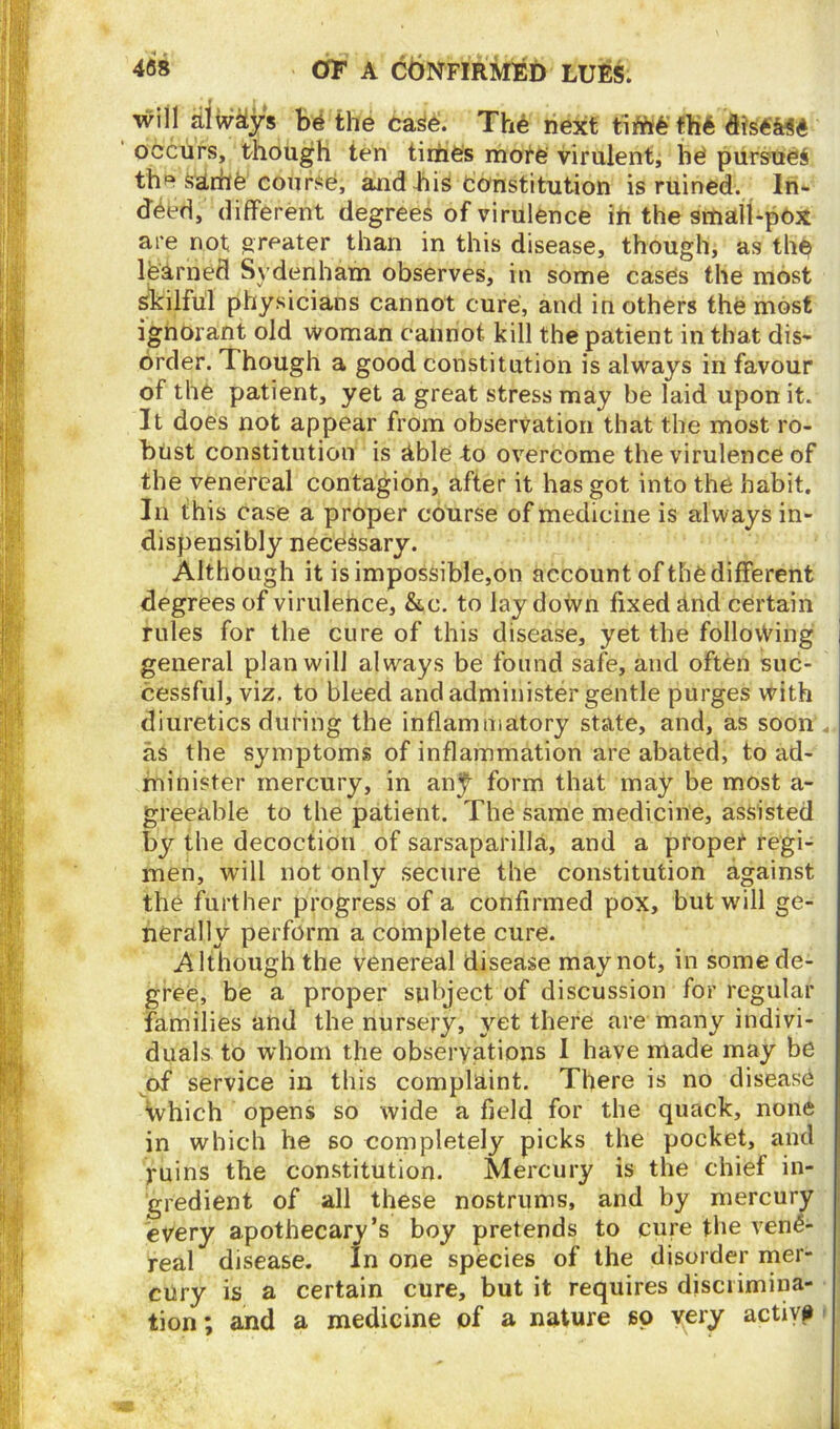 will always be the case. The next time the dis«M6' occurs, though ten times more virulent, he pursued the kirhe coilrse, and bis Constitution is ruined. In- deed, different degrees of virulence in the small-pox are not greater than in this disease, though, as the learned Sydenham observes, in some cases the most skilful physicians cannot cure, and in others the most ignorant old woman cannot kill the patient in that dis- order. Though a good constitution is always in favour of the patient, yet a great stress may be laid upon it. It does not appear from observation that the most ro- bust constitution is able to overcome the virulence of the venereal contagion, after it has got into the habit. In this case a proper course of medicine is always in- dispensibly necessary. Although it is impossible,on account of the different degrees of virulence, &c. to laydown fixed and certain rules for the cure of this disease, yet the following general plan will always be found safe, and often suc- cessful, viz. to bleed and administer gentle purges with diuretics during the inflammatory state, and, as soon . as the symptoms of inflammation are abated, to ad- minister mercury, in an^- form that may be most a- greehble to the patient. The same medicine, assisted by the decoction of sarsaparilla, and a proper regi- men, will not only secure the constitution against the further progress of a confirmed pox, but will ge- nerally perform a complete cure. Although the venereal disease may not, in some de- gree, be a proper subject of discussion for regular families and the nursery, yet there are many indivi- duals to whom the observations I have made may be of service in this complaint. There is no disease Which opens so wide a field for the quack, none in which he so completely picks the pocket, and ruins the constitution. Mercury is the chief in- gredient of all these nostrums, and by mercury every apothecary’s boy pretends to cure the vene- real disease. In one species of the disorder mer- cury is a certain cure, but it requires discrimina- tion ; and a medicine of a nature so very active