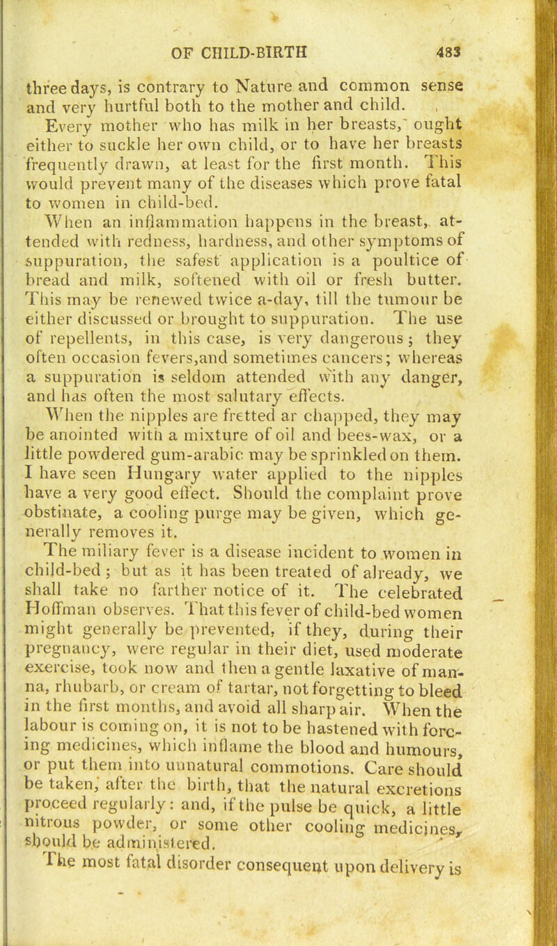 three days, is contrary to Nature and common sense and very hurtful both to the mother and child. Every mother who has milk in her breasts,' ought either to suckle her own child, or to have her breasts frequently drawn, at least for the first month. This would prevent many of the diseases which prove fatal to women in child-bed. When an inflammation happens in the breast, at- tended with redness, hardness, and other symptoms of suppuration, the safest application is a poultice of bread and milk, softened with oil or fresh butter. This may be renewed twice a-day, till the tumour be either discussed or brought to suppuration. The use of repellents, in this case, is very dangerous; they often occasion fevers,and sometimes cancers; whereas a suppuration is seldom attended with any danger, and has often the most salutary effects. When the nipples are fretted ar chapped, they may be anointed with a mixture of oil and bees-wax, or a little powdered gum-arabic may be sprinkled on them. I have seen Hungary water applied to the nipples have a very good effect. Should the complaint prove obstinate, a cooling purge may be given, which ge- nerally removes it. The miliary fever is a disease incident to women in child-bed; but as it has been treated of already, we shall take no farther notice of it. The celebrated Hoffman observes. That this fever of child-bed women might generally be prevented, if they, during their pregnancy, were regular in their diet, used moderate exercise, took now and then a gentle laxative of man- na, rhubarb, or cream of tartar, not forgetting to bleed in the first months, and avoid all sharp air. When the labour is coming on, it is not to be hastened with forc- ing medicines, which inflame the blood and humours, or put them into unnatural commotions. Care should be taken, altei the birth, that the natural excretions proceed regularly: and, if the pulse be quick, a little nitrous powder, or some other cooling medicines, should be administered. The most fatal disorder consequent upon delivery is