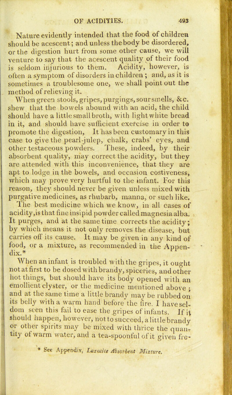 Nature evidently intended that the food of children should be acescent; and unless thebody be disordered, or the digestion hurt from some other cause, we will venture to say that the acescent quality of their food is seldom injurious to them. Acidity, however, is often a symptom of disorders in children ; and, as it is sometimes a troublesome one, we shall point out the method of relieving it. When green stools, gripes, purgings, sour smells, See. shew that the bowels abound with an acid, the child should have a little small broth, with light white bread in it, and should have sufficient exercise in order to promote the digestion. It has been customary in this case to give the pearl-julep, chalk, crabs’ eyes, and other testaceous powders. These, indeed, by their absorbent quality, may correct the acidity, but they are attended with this inconvenience, that they are apt to lodge in the bowels, and occasion costiveness, which may prove very hurtful to the infant. For this reason, they should never be given unless mixed with purgative medicines, as rhubarb, manna, or such like. The best medicine which we know, in all cases of acidity,is that fine insipid powder called magnesia alba. It purges, and at the same time corrects the acidity; by which means it not only removes the disease, but carries off its cause. It may be given in any kind of food, or a mixture, as recommended in the Appen- dix.* When an infant is troubled with the gripes, it ought not at first to be dosed with brandy, spiceries, and other hot things, but should have its body opened with an emollient clyster, or the medicine mentioned above ; and at the same time a little brandy may be rubbed on its belly with a warm hand before the fire. I have sel- dom seen this fail to ease the gripes of infants. If should happen, however, not to succeed, a little brandy ; or other spirits may be mixed with thrice the quan- i tity of warm water, and a tea-spoonful of it given fre- * See Appendix, Laxatile Absorbent Mixture.