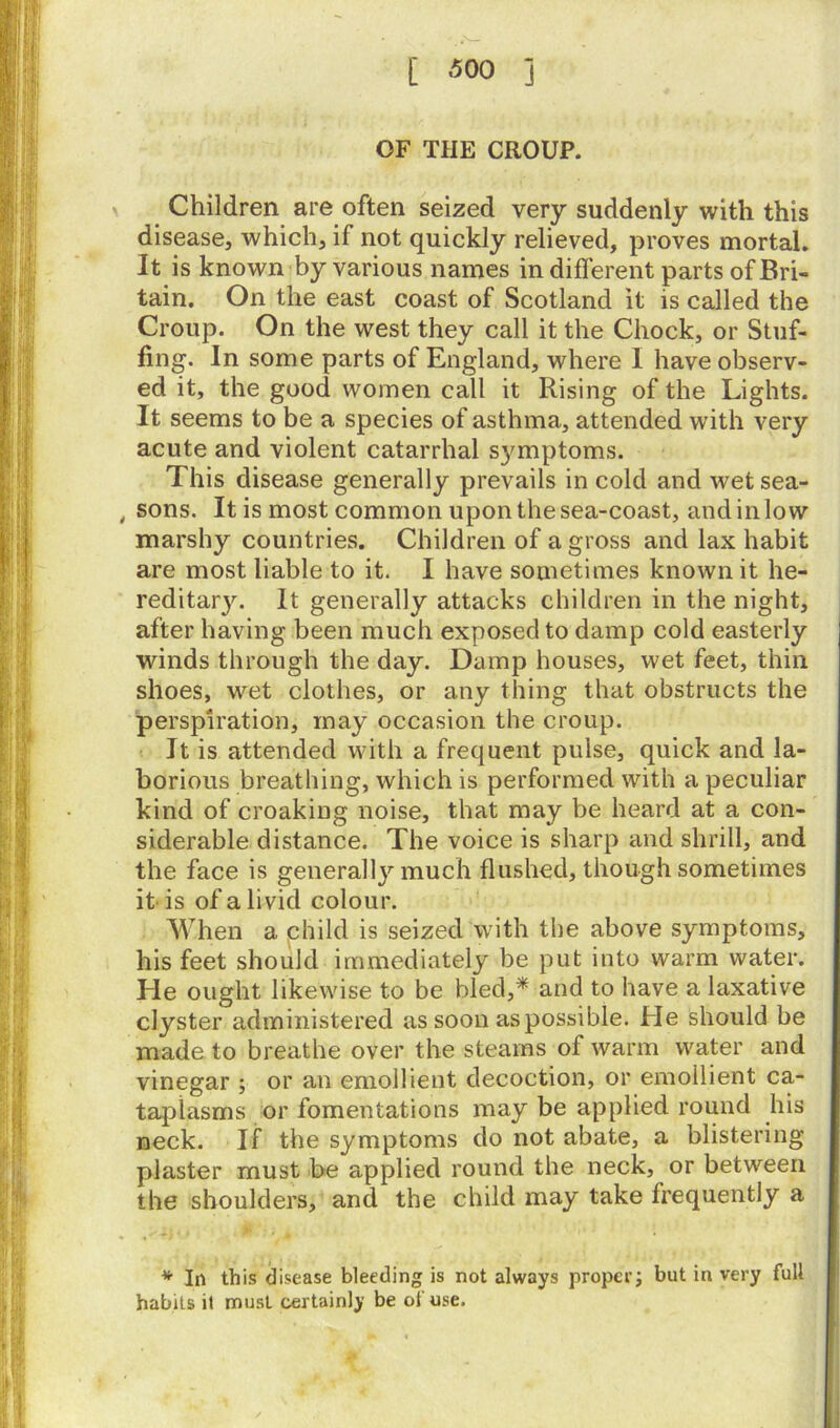 OF THE CROUP. Children are often seized very suddenly with this disease, which, if not quickly relieved, proves mortal. It is known by various names in different parts of Bri- tain. On the east coast of Scotland it is called the Croup. On the west they call it the Chock, or Stuf- fing. In some parts of England, where I have observ- ed it, the good women call it Rising of the Lights. It seems to be a species of asthma, attended with very acute and violent catarrhal sjmiptoms. This disease generally prevails in cold and wet sea- , sons. It is most common upon thesea-coast, andinlow marshy countries. Children of a gross and lax habit are most liable to it. I have sometimes known it he- reditar}''. It generally attacks children in the night, after having been much exposed to damp cold easterly winds through the day. Damp houses, wet feet, thin shoes, wet clothes, or any thing that obstructs the perspiration, may occasion the croup. It is attended with a frequent pulse, quick and la- borious breathing, which is performed with a peculiar kind of croaking noise, that may be heard at a con- siderable distance. The voice is sharp and shrill, and the face is generally much flushed, though sometimes it is of a livid colour. When a child is seized with the above symptoms, his feet should immediately be put into warm water. He ought likewise to be bled,* and to have a laxative clyster administered as soon as possible. He should be made to breathe over the steams of warm water and vinegar ; or an emollient decoction, or emollient ca- taplasms or fomentations may be applied round his neck. If the symptoms do not abate, a blistering plaster must be applied round the neck, or between the shoulders, and the child may take frequently a * In this disease bleeding is not always proper; but in very full habits it must certainly be of use.