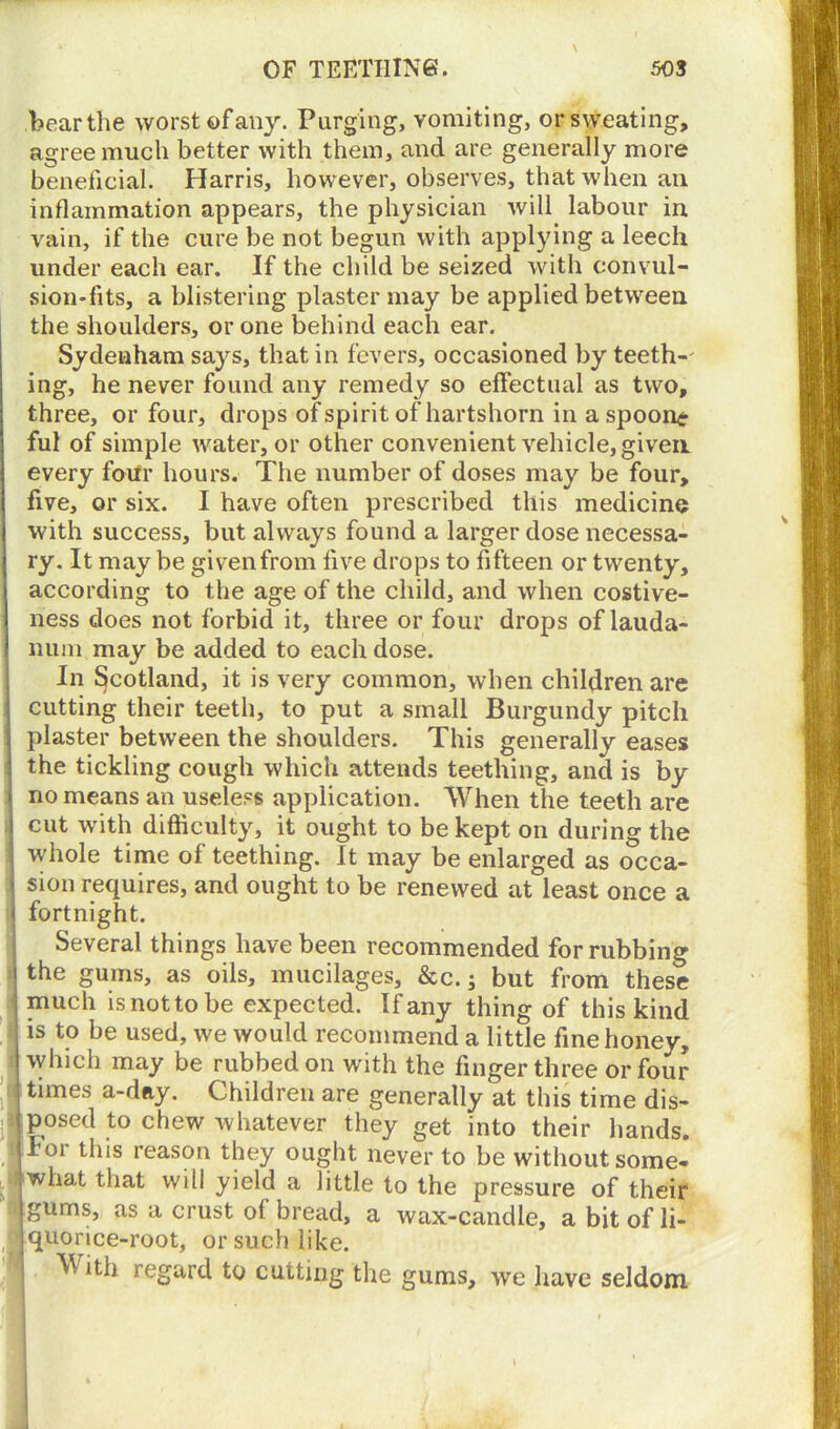 bear the worst of any. Purging, vomiting, or sweating, agree much better with them, and are generally more beneficial. Harris, however, observes, that when ail inflammation appears, the physician will labour in vain, if the cure be not begun with applying a leech under each ear. If the child be seized with convul- sion-fits, a blistering plaster may be applied between the shoulders, or one behind each ear. Sydenham says, that in fevers, occasioned by teeth-' ing, he never found any remedy so effectual as two, three, or four, drops of spirit of hartshorn in a spoony ful of simple water, or other convenient vehicle, given every four hours. The number of doses may be four, five, or six. I have often prescribed this medicine with success, but always found a larger dose necessa- ry. It may be given from five drops to fifteen or twenty, according to the age of the child, and when costive- ness does not forbid it, three or four drops of lauda- num may be added to each dose. In Scotland, it is very common, when children are cutting their teeth, to put a small Burgundy pitch plaster between the shoulders. This generally eases the tickling cough which attends teething, and is by no means an useless application. When the teeth are cut with difficulty, it ought to be kept on during the whole time of teething. It may be enlarged as occa- sion requires, and ought to be renewed at least once a fortnight. Several things have been recommended for rubbing the gums, as oils, mucilages, &c.; but from these much isnottobe expected. If any thing of this kind is to be used, we would recommend a little fine honey, which may be rubbed on with the fingerthree or four times a-day. Children are generally at this time dis- posed to chew whatever they get into their hands, lor this reason they ought never to be without some- what that will yield a little to the pressure of their |gums, as a crust of bread, a wax-candle, a bit of li- ijquorice-root, or such like. ^ ith regard to cutting the gums, we have seldom