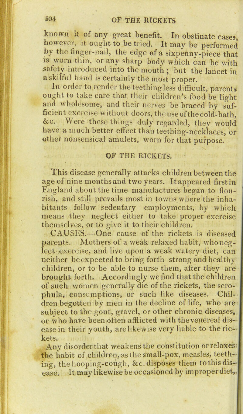 / known it of any great benefit. In obstinate cases, however, it ought to be tried. It may be performed by the finger-nail, the edge of a sixpenny-piece that is worn thin, or any sharp body which can be with safety introduced into the mouth ; but the lancet in askilful hand is certainly the most proper. In order to render the teethingless difficult, parents ought to take care that their children’s food be light and wholesome, and their nerves be braced by suf- ficient exercise without doors, theuseofthecold-bath, &c. Were these things duly regarded, they would have a much better effect than teething-necklaces, or other nonsensical amulets, worn for that purpose. OF THE RICKETS. This disease generally attacks children between the age of nine months and two years. It appeared first in England about the time manufactures began to flou- rish, and still prevails most in towns where the inha- bitants follow sedentary employments, by which means they neglect either to take proper exercise themselves, or to give it to their children. CAUSES.—One cause of the rickets is diseased parents. Mothers of a weak relaxed habit, who neg- lect exercise, and live upon a weak watery diet, can neither be expected to bring forth strong and healthy children, or to be able to nurse them, after they are brought forth. Accordingly we find that the children of such women generally die of the rickets, the scro- phula, consumptions, or such like diseases. Chil- dren begotten by men in the decline of life, who are subject to the gout, gravel, or other chronic diseases, or who have been often afflicted with the venereal dis- ease in their youth, are likewise very liable to the ric- kets. Any disorder that weakens the constitution or relaxes the habit of children, as the small-pox, measles, teeth- ing, the hooping-cough, &c. disposes them to this dis- ease. It may likewise be occasioned by improper diet.