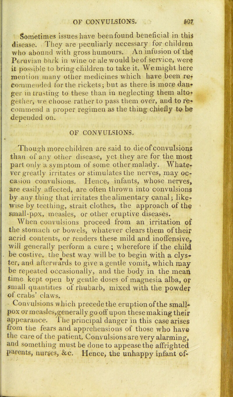 Sometimes issues have been found beneficial in this disease. They are peculiarly necessary for children who abound with gross humours. An infusion of th^ Peruvian bark in wine or ale would be of service, were it possible to bring children to take it. AVe might here mention many other medicines which have been re* commended for the rickets; but as there is more dan- ger in trusting to these than in neglecting them alto* get her, we choose rather to pass them over, and to re- commend a proper regimen as the thing chiefly to be depended on. OF CONVULSIONS. Though morechildren are said to die of convulsions than of any other disease, yet they are for the most part only a symptom of some other malady. Whate- ver greatly irritates or stimulates the nerves, may oc- casion convulsions. Hence, infants, whose nerves, are easily affected, are often thrown into convulsions by any thing that irritates the alimentary canal; like- wise by teething, strait clothes, the approach of the small-ppx, measles, or other eruptive diseases. When convulsions proceed from an irritation of the stomach or bowels, whatever clears them of their acrid contents, or renders these mild and inoffensive, will generally perform a cure ; wherefore if the child be costive, the best way will be to begin with a clys- ter, and afterwards to give a gentle vomit, which may be repeated occasionally, and the body in the mean time kept open by gentle doses of magnesia alba, or small quantities of rhubarb, mixed with the powder of crabs’ claws. Convulsions which precede the eruption of the small- pox or measies,generally gooff upon these making their appearance. The principal danger in this case arises from the fears and apprehensions of those who have the care of the patient. Convulsions are very alarming, and something must be done to appease the affrighted parents, nurses, &c. Hence, the unhappy infant of-