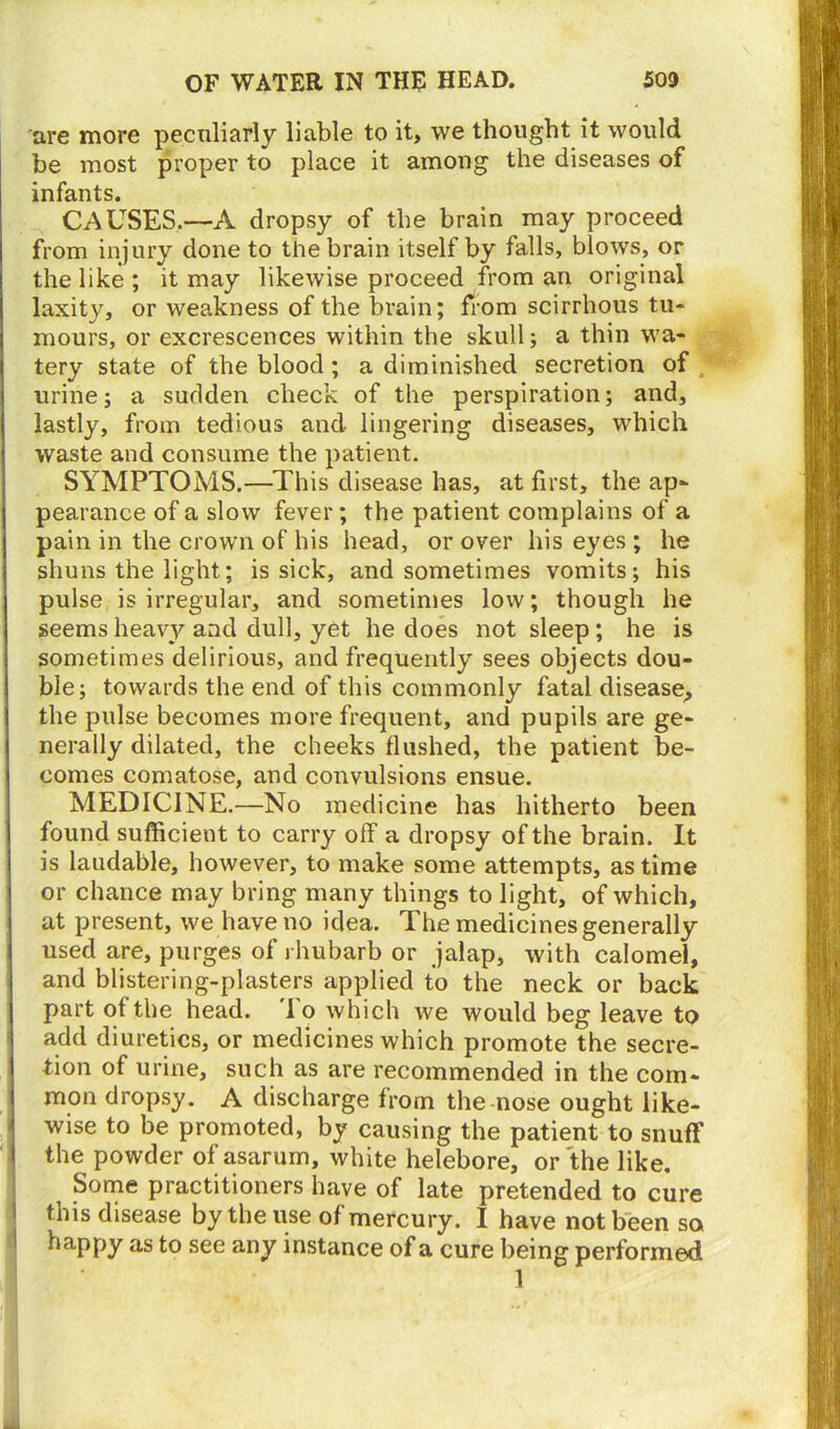 are more peculiarly liable to it, we thought it would be most proper to place it among the diseases of infants. CAUSES.—A dropsy of the brain may proceed from injury done to the brain itself by falls, blows, or the like ; it may likewise proceed from an original laxity, or weakness of the brain; from scirrhous tu- mours, or excrescences within the skull; a thin wa- tery state of the blood ; a diminished secretion of urine; a sudden check of the perspiration; and, lastly, from tedious and lingering diseases, which waste and consume the patient. SYMPTOMS.—This disease has, at first, the ap- pearance of a slow fever; the patient complains of a pain in the crown of his head, or over his eyes ; he shuns the light; is sick, and sometimes vomits; his pulse is irregular, and sometimes low; though he seems heavy and dull, yet he does not sleep; he is sometimes delirious, and frequently sees objects dou- ble; towards the end of this commonly fatal disease, the pulse becomes more frequent, and pupils are ge- nerally dilated, the cheeks flushed, the patient be- comes comatose, and convulsions ensue. MEDICINE.—No medicine has hitherto been found sufficient to carry off a dropsy of the brain. It is laudable, however, to make some attempts, as time or chance may bring many things to light, of which, at present, we have no idea. The medicines generally used are, purges of rhubarb or jalap, with calomel, and blistering-plasters applied to the neck or back part of the head. To which we would beg leave to add diuretics, or medicines which promote the secre- tion of urine, such as are recommended in the com- mon dropsy. A discharge from the nose ought like- wise to be promoted, by causing the patient to snuff the powder of asarum, white helebore, or the like. Some practitioners have of late pretended to cure this disease by the use of mercury. I have not been so happy as to see any instance of a cure being performed 1