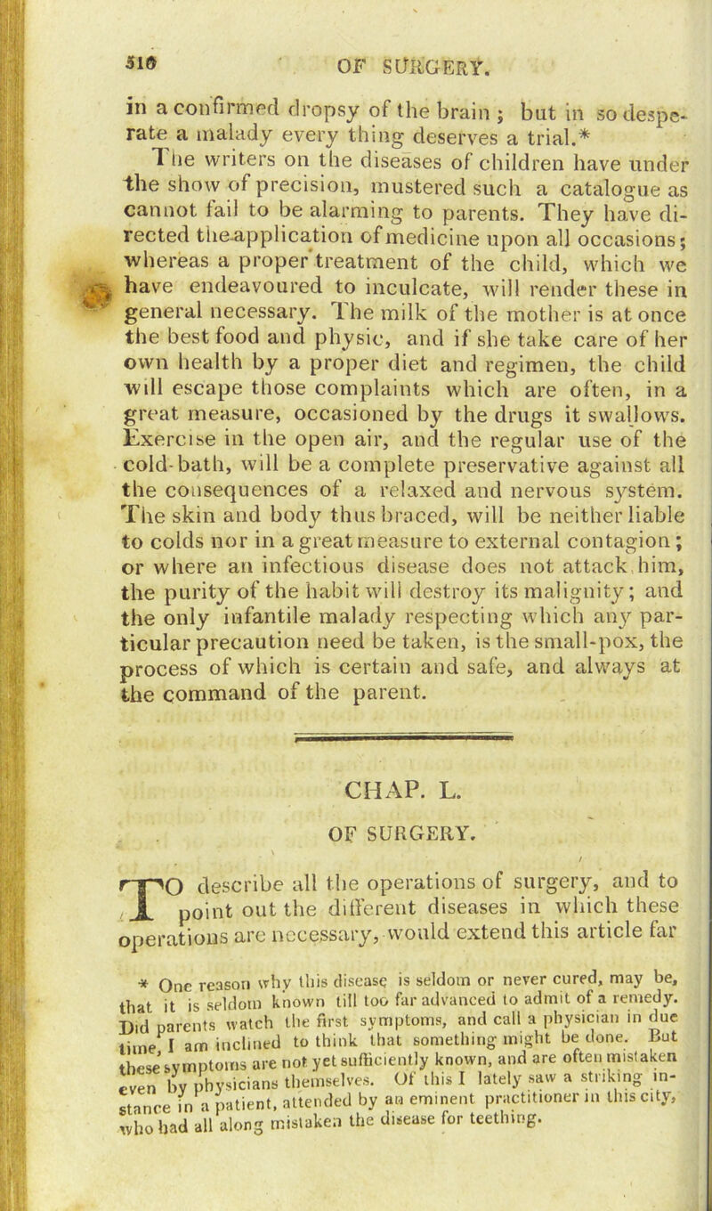 31» OF SURGERY. in a confirmed dropsy of the brain ; but in so despe- rate a malady every thing deserves a trial.* The writers on the diseases of children have under the show of precision, mustered such a catalogue as cannot fail to be alarming to parents. They have di- rected tiieapplication of medicine upon all occasions; whereas a proper'treatment of the child, which we have endeavoured to inculcate, will render these in general necessary. The milk of the mother is at once the best food and physic, and if she take care of her own health by a proper diet and regimen, the child wdl escape those complaints which are often, in a great measure, occasioned by the drugs it swallows. Exercise in the open air, and the regular use of the cold-bath, will be a complete preservative against all the consequences of a relaxed and nervous system. The skin and body thus braced, will be neither liable to colds nor in a great measure to external contagion; or where an infectious disease does not attack him, the purity of the habit will destroy its malignity; and the only infantile malady respecting which an}'' par- ticular precaution need be taken, is the small-pox, the process of which is certain and safe, and always at the command of the parent. CHAP. L. OF SURGERY. / TO describe all the operations of surgery, and to point out the different diseases in which these operations arc necessary, would extend this article far * One reason why this disease is seldom or never cured, may be, that it is seldom known till too far advanced to admit of a remedy. Did parents watch the first symptoms, and call a physician in due lime I am inclined to think that something might be done. But these symptoms are not. yet sufficiently known, and are often mistaken even by physicians themselves. Of this I lately saw a striking in- stance in a patient, attended by an eminent practitioner in this city, who had all along mistaken the disease for teething.