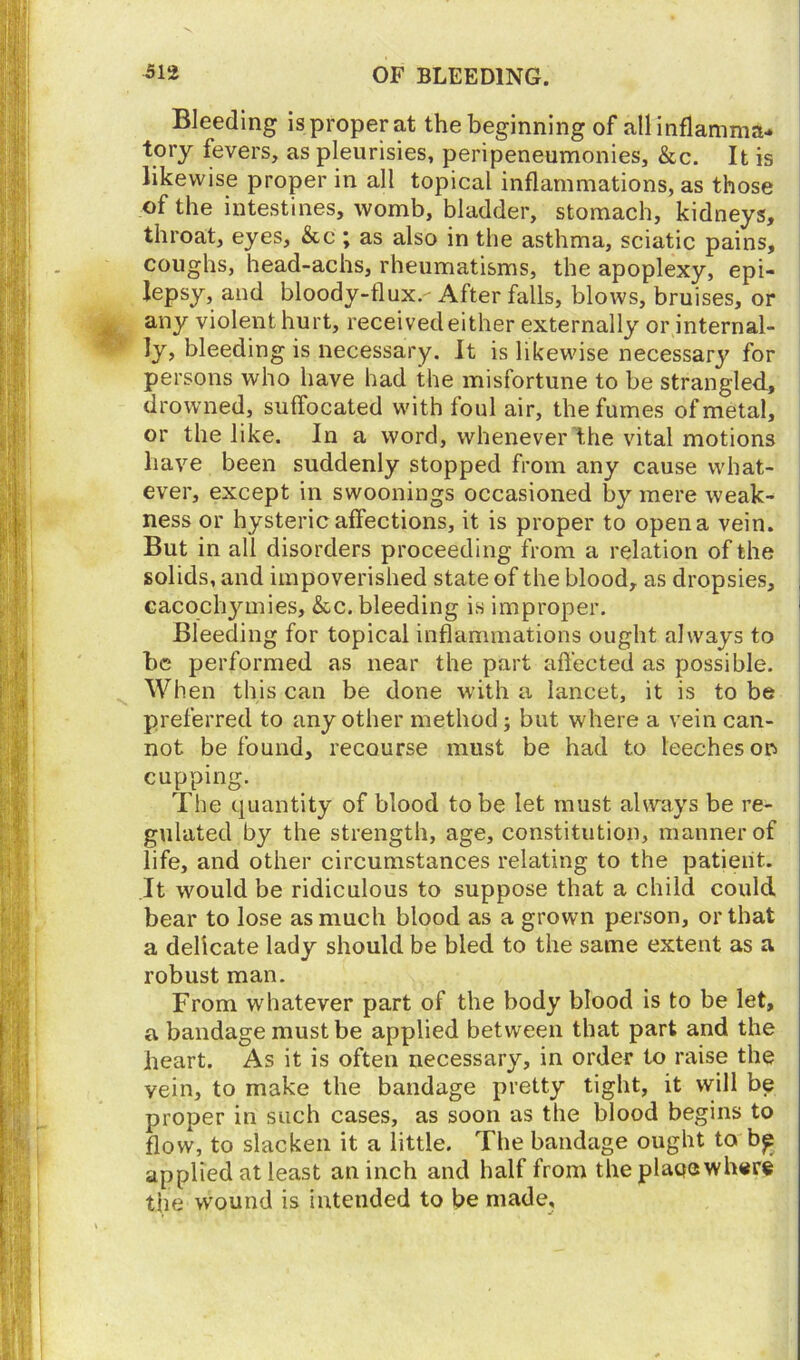 Bleeding is proper at the beginning of all inflamma- tory fevers, as pleurisies, peripeneumonies, See. It is likewise proper in all topical inflammations, as those of the intestines, womb, bladder, stomach, kidneys, throat, eyes, &c ; as also in the asthma, sciatic pains, coughs, head-achs, rheumatisms, the apoplexy, epi- lepsy, and bloody-flux.- After falls, blows, bruises, or any violent hurt, received either externally or internal- ly, bleeding is necessary. It is likewise necessary for persons who have had the misfortune to be strangled, drowned, suffocated with foul air, the fumes of metal, or the like. In a word, whenever the vital motions have been suddenly stopped from any cause what- ever, except in swoonings occasioned by mere weak- ness or hysteric affections, it is proper to open a vein. But in all disorders proceeding from a relation of the solids, and impoverished state of the blood, as dropsies, cacochymies, &c. bleeding is improper. Bleeding for topical inflammations ought always to be performed as near the part affected as possible. When this can be done with a lancet, it is to be preferred to any other method; but where a vein can- not be found, recourse must be had to leeches on cupping. The quantity of blood to be let must always be re- gulated by the strength, age, constitution, manner of life, and other circumstances relating to the patient. It would be ridiculous to suppose that a child could bear to lose as much blood as a grown person, or that a delicate lady should be bled to the same extent as a robust man. From whatever part of the body blood is to be let, a bandage must be applied between that part and the heart. As it is often necessary, in order to raise the yein, to make the bandage pretty tight, it will be proper in such cases, as soon as the blood begins to flow, to slacken it a little. The bandage ought to b£ applied at least an inch and half from the plage where the wound is intended to be made.