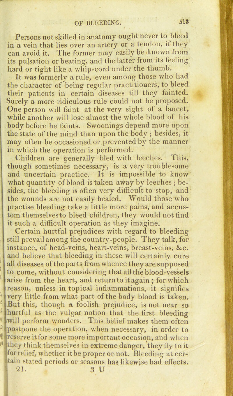 Persons not skilled in anatomy ought never to bleed in a vein that lies over an artery or a tendon, if they can avoid it. The former may easily be 'known from its pulsation orbeating, and the latter from its feeling hard or tight like a whip-cord under the thumb. It was formerly a rule, even among those who had the character of being regular practitioners, to bleed their patients in certain diseases till they fainted. Surely a more ridiculous rule could not be proposed. One person will faint at the very sight of a lancet, while another will lose almost the whole blood of his body before he faints. Swoonings depend more upon the state of the mind than upon the body ; besides, it may often be occasioned or prevented by the manner in which the operation is performed. Children are generally bled with leeches. This, though sometimes necessary, is a very troublesome and uncertain practice. It is impossible to know what quantity of blood is taken away by leeches ; be- sides, the bleeding is often very difficult to stop, and the wounds are not easily healed. Would those who practise bleeding take a little more pains, and accus- tom themselves to bleed children, they would not find it such a difficult operation as they imagine. Certain hurtful prejudices with regard to bleeding still prevail among the country-people. They talk, for instance, of head-veins, heart-veins, breast-veins, &c. and believe that bleeding in these, will certainly cure all diseases of the parts from whence they are supposed to come, without considering that all the blood-vessels arise from the heart, and return to it again ; for which reason, unless in topical inflammations, it signifies very little from what part of the body blood is taken. But this, though a foolish prejudice, is not near so hurtful as the vulgar notion that the first bleeding will perform wonders. This belief makes them often postpone the operation, when necessary, in order to reserve it for some more important occasion, and when they think themselves in extreme danger, they fly to it for relief, whether it be proper or not. Bleeding at cer- tain stated periods or seasons has likewise bad effects. 21. 3 U