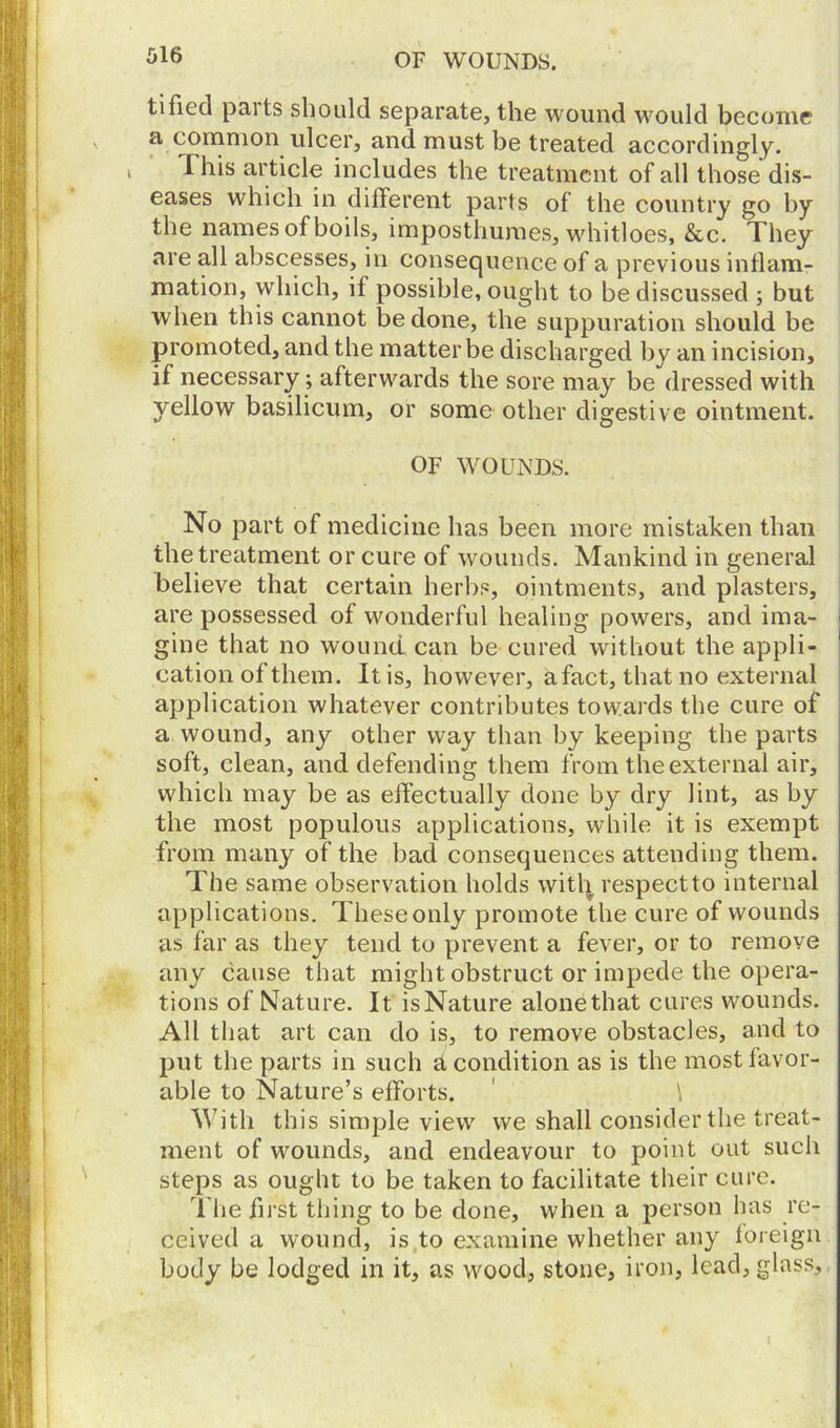 tifiecl paits should separate, the wound would become a common ulcer, and must be treated accordingly. , I his article includes the treatment of all those dis- eases which in different parts of the country go by the names of boils, imposthumes, whitloes, &c. They are all abscesses, in consequence of a previous inflam- mation, which, if possible, ought to be discussed ; but when this cannot be done, the suppuration should be promoted, and the matter be discharged by an incision, if necessary ; afterwards the sore may be dressed with yellow basilicum, or some other digestive ointment. OF WOUNDS. No part of medicine has been more mistaken than the treatment or cure of wounds. Mankind in general believe that certain herbs, ointments, and plasters, are possessed of wonderful healing powers, and ima- gine that no wound can be cured without the appli- cation of them. It is, however, a fact, that no external application whatever contributes towards the cure of a wound, any other way than by keeping the parts soft, clean, and defending them from the external air, which may be as effectually done by dry lint, as by the most populous applications, while it is exempt from many of the bad consequences attending them. The same observation holds with respeetto internal applications. These only promote the cure of wounds as far as they tend to prevent a fever, or to remove any cause that might obstruct or impede the opera- tions of Nature. It is Nature alone that cures wounds. All that art can do is, to remove obstacles, and to put the parts in such a condition as is the most favor- able to Nature’s efforts. ' \ With this simple view we shall consider the treat- ment of wounds, and endeavour to point out such steps as ought to be taken to facilitate their cure. The first thing to be done, when a person has re- ceived a wound, is to examine whether any foreign body be lodged in it, as wood, stone, iron, lead, glass.