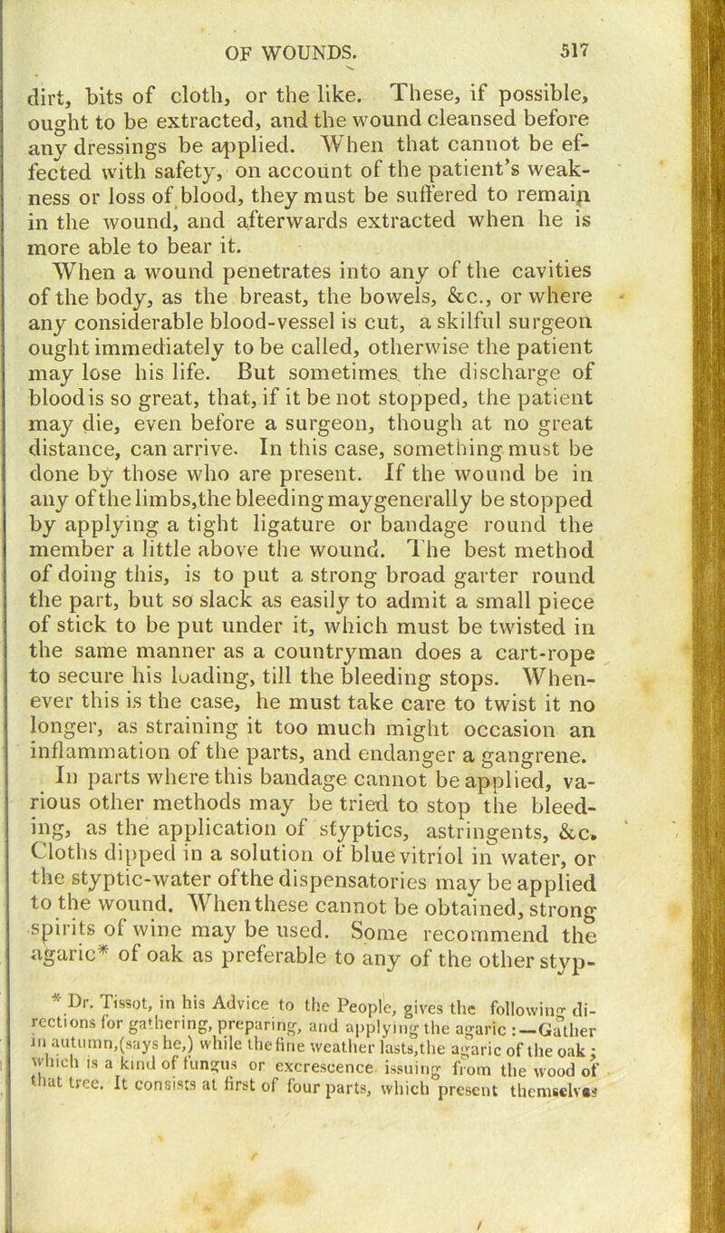 dirt, bits of cloth, or the like. These, if possible, ought to be extracted, and the wound cleansed before any dressings be applied. When that cannot be ef- fected with safety, on account of the patient’s weak- ness or loss of blood, they must be suffered to remain in the Avound, and afterwards extracted when he is more able to bear it. When a wound penetrates into any of the cavities of the body, as the breast, the bowels. See., or where any considerable blood-vessel is cut, a skilful surgeon ought immediately to be called, otherwise the patient may lose his life. But sometimes, the discharge of blood is so great, that, if it be not stopped, the patient may die, even before a surgeon, though at no great distance, can arrive. In this case, something must be done by those who are present. If the wound be in any of the limbs, the bleeding maygenerally be stopped by applying a tight ligature or bandage round the member a little above the wound. The best method of doing this, is to put a strong broad garter round the part, but so slack as easily to admit a small piece of stick to be put under it, which must be twisted in the same manner as a countryman does a cart-rope to secure his loading, till the bleeding stops. When- ever this is the case, he must take care to twist it no longer, as straining it too much might occasion an inflammation of the parts, and endanger a gangrene. In parts where this bandage cannot be applied, va- rious other methods may be tried to stop the bleed- ing, as the application of styptics, astringents, &c. Cloths dipped in a solution of blue vitriol in water, or the styptic-water of the dispensatories may be applied to the wound. When these cannot be obtained, strong spirits of wine may be used. Some recommend the agaric* of oak as preferable to any of the other styp- * Dr. Tissot, in his Advice to the People, gives the following di- rections for gathering, preparing, and applying the agaric :—Gather in autumn,(says he,) while the tine weather lasts,the agaric of the oak: which is a kind of fungus or excrescence issuing from the wood of that tree. It consists at first of four parts, which present thcmsclv.s