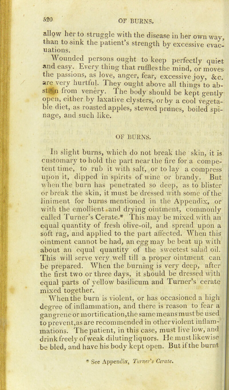 OF BURNS. allow her to struggle with the disease in her own way, than to-sink the patient’s strength by excessive evac- uations. Wounded persons ought to keep perfectly quiet and easy. Every thing that ruffles the mind, or moves the passions, as love, anger, fear, excessive joy, &c. are very hurtful. They ought above all things to ab- sth%n from venery. The body should be kept gently open, either by laxative clysters, or by a cool vegeta- ble diet, as loasted apples, stewed prunes, boiled spi- nage, and such like. OF BURNS. In slight burns, which do not break the skin, it is customary to hold the part near the fire for a compe- tent time, to rub it with salt, or to lay a compress upon it, dipped in spirits of wine or brandy. But when the burn has penetrated so deep, as to blister or break the skin, it must be dressed with some of the liniment for burns mentioned in the Appendix, or with the emollient .and drying ointment, commonly called Turner’s Cerate.* This may be mixed with an equal quantity of fresh olive-oil, and spread upon a soft rag, and applied to the part affected. When this ointment cannot be had, an egg may be beat up with about an equal quantity of the sweetest salad oil. This will serve very well till a proper ointment can be prepared. When the burning is very deep, after the first two or three days, it should be dressed with equal parts of yellow basilicum and Turner’s cerate mixed together. When the burn is violent, or has occasioned a high degree of inflammation, and there is reason to fear a gangrene or mortification,the same means must be used to prevent,as are recommended in other violent inflam- mations. The patient, in this case, must live low, and drink freely of weak diluting liquors. He must likewise be bled, and have his body kept open. But if the burnt * See Appendix, Turner's Cerate.