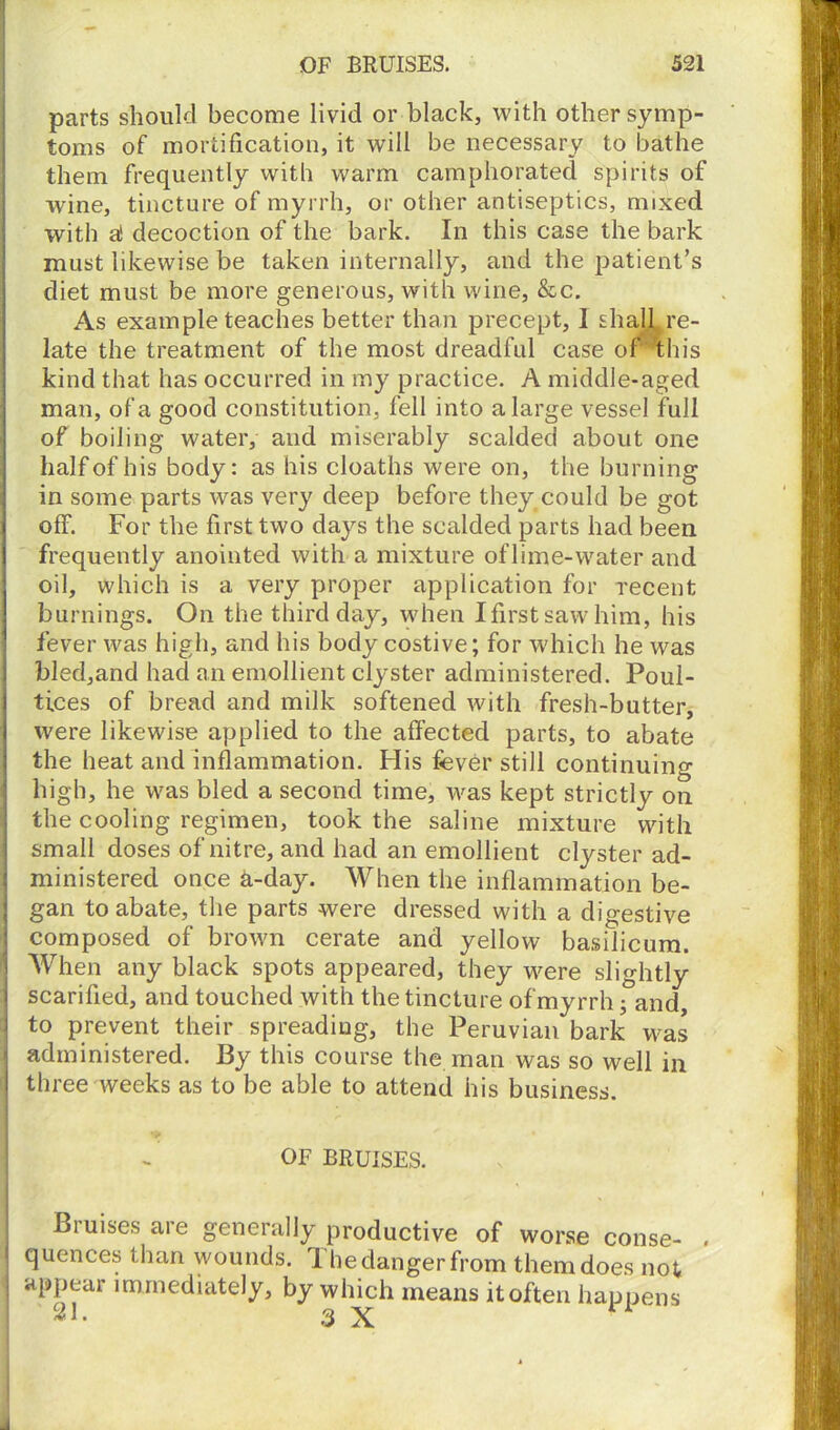 parts should become livid or black, with other symp- toms of mortification, it will be necessary to bathe them frequently with warm camphorated spirits of wine, tincture of myrrh, or other antiseptics, mixed with a! decoction of the bark. In this case the bark must likewise be taken internally, and the patient’s diet must be more generous, with wine, &c. As example teaches better than precept, I shall re- late the treatment of the most dreadful case of this kind that has occurred in my practice. A middle-aged man, of a good constitution, fell into a large vessel full of boiling water, and miserably scalded about one half of his body: as his cloaths were on, the burning in some parts was very deep before they could be got off. For the first two days the scalded parts had been frequently anointed with a mixture of lime-water and oil, which is a very proper application for recent burnings. On the third day, when Ifirstsawhim, his fever was high, and his body costive; for which he was bled,and had an emollient clyster administered. Poul- tices of bread and milk softened with fresh-butter, were likewise applied to the affected parts, to abate the heat and inflammation. His fever still continuing high, he was bled a second time, was kept strictly on the cooling regimen, took the saline mixture with small doses of nitre, and had an emollient clyster ad- ministered once h-day. When the inflammation be- gan to abate, the parts were dressed with a digestive composed of brown cerate and yellow basilicum. When any black spots appeared, they \vere slightly scarified, and touched with the tincture of myrrh; and, to prevent their spreading, the Peruvian bark was administered. By this course the man was so well in three weeks as to be able to attend his business. OF BRUISES. Bruises are generally productive of worse conse- . quences than wounds. 1 he danger from them does not j appear immediately, by which means it often happens 3 X