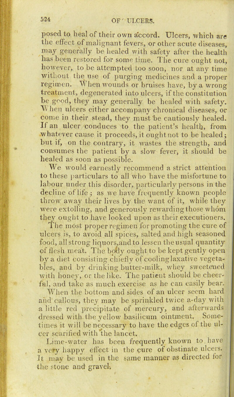 posed to heal of their own accord. Ulcers, which are the effect of malignant fevers, or other acute diseases, may generally be healed with safety after the health has been restored for some time. The cure ought not, however, to be attempted too soon, nor at any time without the use of purging medicines and a proper regimen. When wounds or bruises have, by a wrong treatment, degenerated into ulcers, if the constitution be good, they may generally be healed with safety. \\ hen ulcers either accompany chronical diseases, or come in their stead, they must he cautiously healed. If an ulcer conduces to the patient’s health, from whatever cause it proceeds, it ought not to be healed; but if, on the contrary, it wastes the strength, and consumes the patient by a slow fever, it should be healed as soon as possible. We would earnestly recommend a strict attention to these particulars to all who have the misfortune to labour under this disorder, particularly persons in the decline of life; as we have frequently known people throw away their lives by the want of it, while they were extolling, and generously rewarding those whom they ought to have looked upon as their executioners. The most proper regimen for promoting the cure of ulcers is, to avoid all spices, salted and high seasoned food, all strong liquors,and to lessen theuspal quantity of flesh meat. The bo&y ought to be kept gently open by a diet consisting chiefly of cooling laxative vegeta- bles, and by drinking butter-milk, whey sweetened with honey, or the like. The patient should be cheer- ful, and take as much exercise as he can easily bear. When the bottom and sides of an ulcer seem hard and callous, they may be sprinkled twice a-day with a little red precipitate of mercury, and afterwards dressed with the yellow basilicum ointment. Some- times it will be necessary to have the edges of the ul- cer scarified with the lancet. Lime-water has been frequently known to have a very happy effect in the cure of obstinate ulcers. It may be used in the same manner as directed for the stone and gravel-.