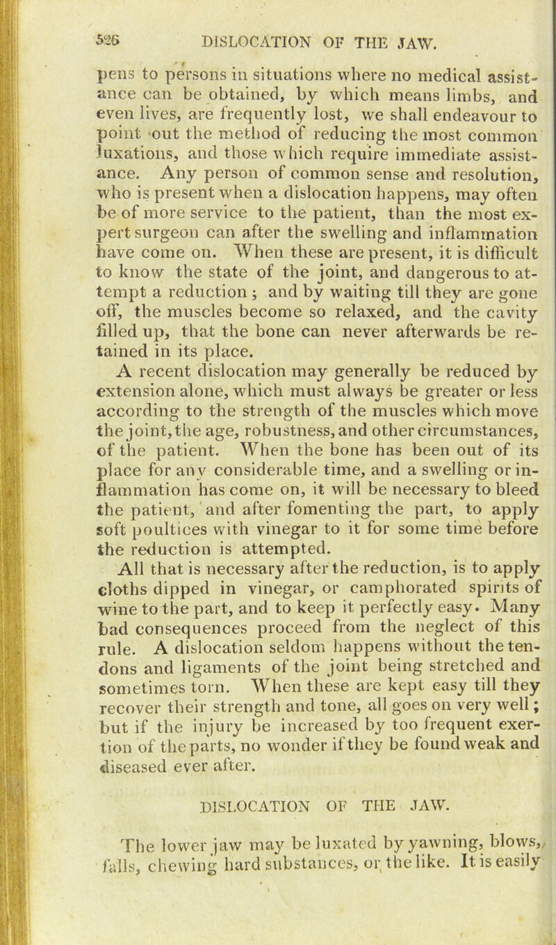 pens to persons in situations where no medical assist- ance can be obtained, by which means limbs, and even lives, are frequently lost, we shall endeavour to point out the method of reducing the most common luxations, and those which require immediate assist- ance. Any person of common sense and resolution, who is present when a dislocation happens, may often be of more service to the patient, than the most ex- pert surgeon can after the swelling and inflammation have come on. When these are present, it is difficult to know the state of the joint, and dangerous to at- tempt a reduction ; and by waiting till they are gone off, the muscles become so relaxed, and the cavity filled up, that the bone can never afterwards be re- tained in its place. A recent dislocation may generally be reduced by extension alone, wfliich must always be greater or less according to the strength of the muscles which move the joint, the age, robustness, and other circumstances, of the patient. When the bone has been out of its place for any considerable time, and a swelling or in- flammation has come on, it will be necessary to bleed the patient, and after fomenting the part, to apply soft poultices with vinegar to it for some time before the reduction is attempted. All that is necessary after the reduction, is to apply cloths dipped in vinegar, or camphorated spirits of wine to the part, and to keep it perfectly easy. Many bad consequences proceed from the neglect of this rule. A dislocation seldom happens without the ten- dons and ligaments of the joint being stretched and sometimes torn. When these are kept easy till they recover their strength and tone, all goes on very well; but if the injury be increased by too frequent exer- tion of the parts, no wonder it they be found weak and diseased ever after. DISLOCATION OF THE JAW. The lower jaw may be luxated by yawning, blovvs,, falls, chewing hard substances, or the like. It is easily