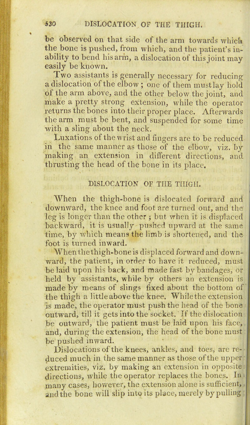 be observed on that side of the arm towards which the bone is pushed, from which, and the patient’s in- ability to bend his arm, a dislocation of this joint may easily be known. Two assistants is generally necessary for reducing a dislocation of the elbow ; one of them must lay hold of the arm above, and the other below the joint, and make a pretty strong extension, while the operator returns the bones into their proper place. Afterwards the arm must be bent, and suspended for some time with a sling about the neck. Luxations of the wrist and fingers are to be reduced in the same manner as those of the elbow, viz. by making an extension in different directions, and thrusting the head of the bone in its place. DISLOCATION OF TIIE TIIIGH. When the thigh-bone is dislocated forward and downward, the knee and foot are turned out, and the leg is longer than the other ; but when it is displaced backward, it is usually pushed upward at the same time, b}^ which means the limb is shortened, and the foot is turned inward. When the thigh-bone is displaced forward and down- ward, the patient, in order to have it reduced, must belaid upon his back, and made fast by bandages, or held by assistants, while by others an extension is made by means of slings fixed about the bottom of the thigh a little above the knee. While the extension Is made, the operator must push the head of the bone outward, till it gets into the socket. If the dislocation be outward, the patient must be laid upon his face, and, during the extension, the head of the bone must be pushed inward. Dislocations of the knees, ankles, and toes, are re- duced much in the same manner as those of the upper extremities, viz. by making an extension in opposite directions, while the operator replaces the bones. In many cases, however, the extension alone is sufficient, and the bone will slip into its place, merely by pulling