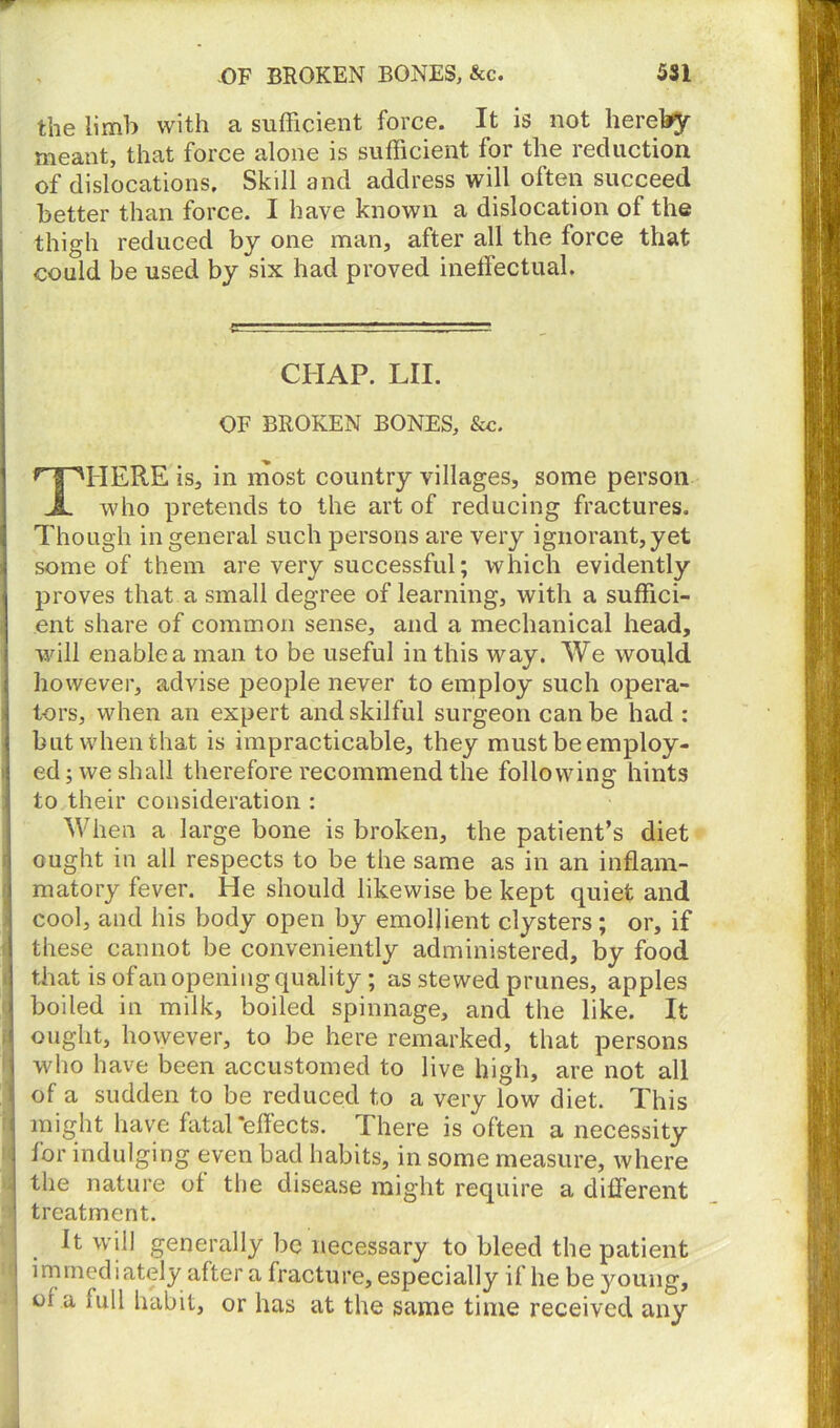 the limb with a sufficient force. It is not hereby meant, that force alone is sufficient for the reduction of dislocations. Skill and address will often succeed better than force. I have known a dislocation of the thigh reduced by one man, after all the force that coaid be used by six had proved inetfectual. CHAP. LII. OF BROKEN BONES, &c. THERE is, in most country villages, some person who pretends to the art of reducing fractures. Though in general such persons are very ignorant, yet some of them are very successful; which evidently i proves that a small degree of learning, with a suffici- ent share of common sense, and a mechanical head, will enable a man to be useful in this way. We would however, advise people never to employ such opera- | tors, when an expert and skilful surgeon can be had : but when that is impracticable, they must be employ- ed ; we shall therefore recommend the following hints to their consideration : When a large bone is broken, the patient’s diet ought in all respects to be the same as in an inflam- i matory fever. He should likewise be kept quiet and cool, and his body open by emollient clysters; or, if I these cannot be conveniently administered, by food that is ofan opening quality; as stewed prunes, apples j boiled in milk, boiled spinnage, and the like. It | ought, however, to be here remarked, that persons | who have been accustomed to live high, are not all f of a sudden to be reduced to a very low diet. This i might have fatal‘effects. There is often a necessity for indulging even bad habits, in some measure, where the nature of the disease might require a different | treatment. It will generally be necessary to bleed the patient I immediately after a fracture, especially if he be young, - or a full habit, or has at the same time received any