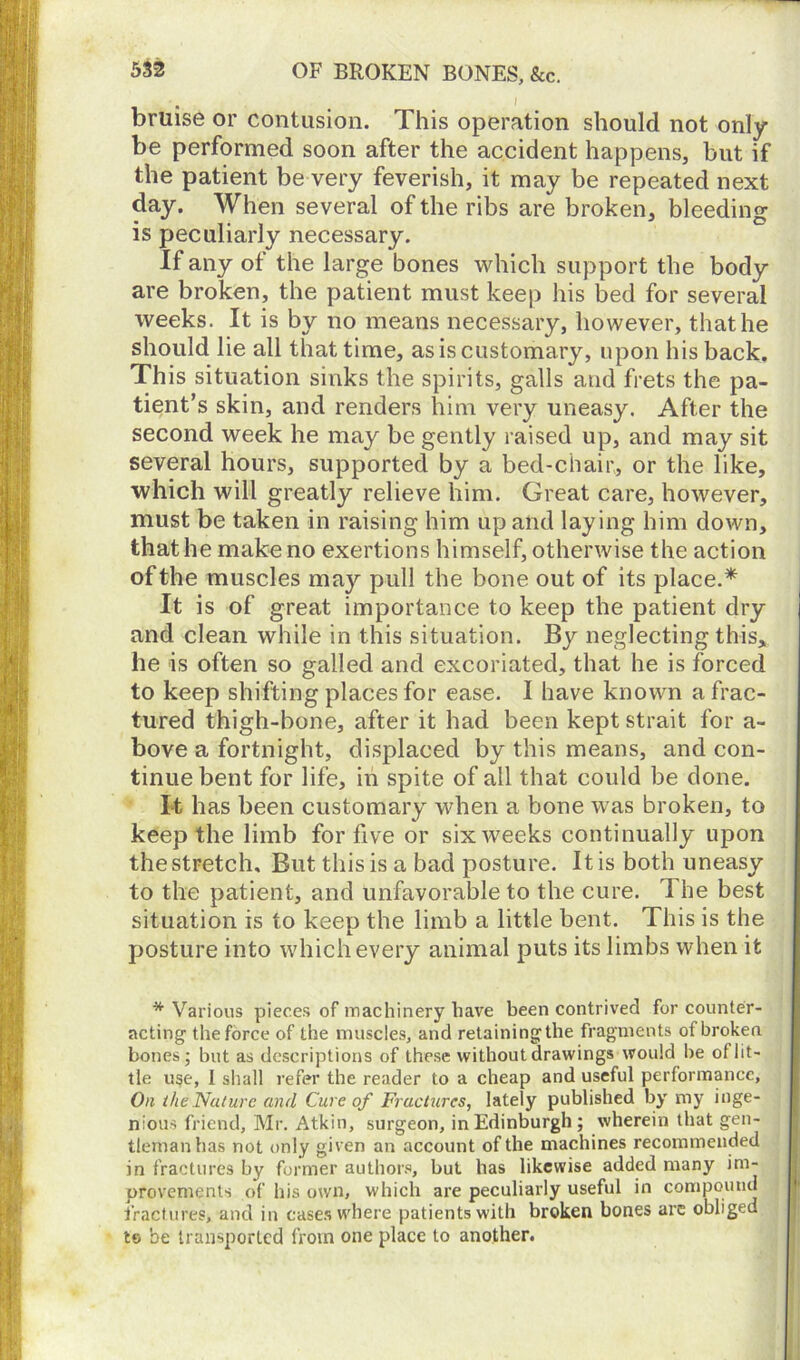 bruise or contusion. This operation should not only be performed soon after the accident happens, but if the patient be very feverish, it may be repeated next day. When several of the ribs are broken, bleeding is peculiarly necessary. If any of the large bones which support the body are broken, the patient must keep his bed for several weeks. It is by no means necessary, however, that he should lie all that time, as is customary, upon his back. This situation sinks the spirits, galls and frets the pa- tient’s skin, and renders him very uneasy. After the second week he may be gently raised up, and may sit several hours, supported by a bed-chair, or the like, which will greatly relieve him. Great care, however, must be taken in raising him up and laying him down, that he make no exertions himself, otherwise the action of the muscles may pull the bone out of its place.* It is of great importance to keep the patient dry and clean while in this situation. By neglecting this, he is often so galled and excoriated, that he is forced to keep shifting places for ease. I have known a frac- tured thigh-bone, after it had been kept strait for a- bove a fortnight, displaced by this means, and con- tinue bent for life, in spite of all that could be done. It has been customary when a bone was broken, to keep the limb for five or six weeks continually upon the stretch. But this is a bad posture. It is both uneasy to the patient, and unfavorable to the cure. I he best situation is to keep the limb a little bent. This is the posture into which every animal puts its limbs when it * Various pieces of machinery have been contrived for counter- acting the force of the muscles, and retainingthe fragments of broken bones; but as descriptions of these without drawings would be of lit- tle use, I shall refer the reader to a cheap and useful performance. On the Nature and Cure of Fractures, lately published by my inge- nious friend, Mr. Atkin, surgeon, in Edinburgh ; wherein that gen- tleman has not only given an account of the machines recommended in fractures by former authors, but has likewise added many im- provements of his own, which are peculiarly useful in compound fractures, and in cases where patients with broken bones arc obliged to be transported from one place to another.