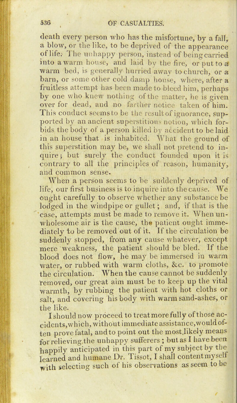 death every person who has the misfortune, by a fall, a blow, or the like, to be deprived of the appearance of life: The unhappy person, instead of being carried into a warm house, and laid by the fire, or put to a warm bed, is generally hurried awav to church, or a barn, or some other cold damp house, where, after a fruitless attempt has been made to bleed him, perhaps by one who knew nothing of the matter, he is given over for dead, and no farther notice taken of him. This conduct seems to be the result of ignorance, sup- ported by an ancient superstitious notion, which for- bids the body of a person killed by accident to be laid in an house that is inhabited. What the ground of this superstition may be, we shall not pretend to in- quire; but surely the conduct founded upon it is contrary to all the principles of reason, humanity, and common sense. When a person seems to be suddenly deprived of life, our first business is to inquire into the cause. We ought carefully to observe whether any substance be lodged in the windpipe or gullet; and, if that is the case, attempts must be made to remove it. When un- wholesome air is the cause, the patient ought imme- diately to be removed out of it. If the circulation be suddenly stopped, from any cause whatever, except mere weakness, the patient should be bled. If the blood does not flow, he may be immersed in warm water, or rubbed with warm cloths, &c. to promote the circulation. When the cause cannot be suddenly removed, our great aim must be to keep up the vital warmth, by rubbing the patient with hot cloths or salt, and covering his body with warm sand-ashes, or the like. I should now proceed to treat more fully of those ac- cidents,which, without immediate assistance,would of- ten prove fatal, and to point out the most.likely means for relieving/the unhappy sufferers ; but as I have been happily anticipated in this part of my subject by the learned and humane Dr. Tissot, I shall content myself with selecting such of his observations as seem to be