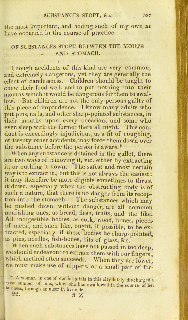 the most important, and adding such of my own as have occurred in the course of practice. OF SUBSTANCES STOPT BETWEEN THE MOUTH * AND STOMACH. Though accidents of this kind are very common, and extremely dangerous, yet they are generally the effect of carelessness. Children should be taught to chew their food well, and to put nothing into their mouths which it would be dangerous for them to swal- low*. But children are not the only persons guilty of this piece of imprudence. I know many adults who put pins, nails, and other sharp-pointed substances, in their mouths upon every occasion, and some who even sleep with the former there all night. This con- duct is exceedingly injudicious, as a fit of coughing, or twenty other accidents, may force them down over the substance before the person is aware.* When any substance is detained in the gullet, there are two ways of removing it, viz. either by extracting it, or pushing it down. The safest and most certain way is to extract it; but this is not always the easiest: it may therefore be more eligible sometimes to thrust it down, especially when the obstructing body is of such a nature, that there is no danger from its recep- tion into the stomach. The substances which may be pushed down without danger, are all common nourishing ones, as bread, flesh, fruits, and the like. All indigestible bodies, as cork, wood, bones, pieces of metal, and such like, ought, if possible, to be ex- tracted, especially if these bodies be sharp-pointed, as pins, needles, fish-bones, bits of glass, &c. When such substances have not passed in too deep, i we should endeavour to extract them with our fingers; I which method often succeeds. When they are lower’ i we must make use of nippers, or a small pair of for- * A woman in one of our hospitals in this city lately discharged a j frcat number ot pins, which she had swallowed in the course of her business, through an ulcer in her side. 22. 3 Z