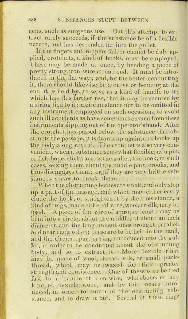 ceps, such as surgeons use. But this attempt to ex- tract rarely succeeds, if the substance be of a flexible nature, and has descended far into the gullet. If the fingers and nippers fail, or cannot be duly ap- plied, crotchets, a kind of hooks, must be employed. I hese may be made at once, by bending a piece of pretty strong iron-wire at one end. It must be intro- duced in the flat way ; and, for the better conducting it, there should likewise be a curve or bending at the end it is held by,;.to serve as a kind of handle to it j which has this, farther use, that it may be secured by a string tiecl.to it; a circumstance not to be omitted in any instrument employed on such occasions, to avoid such ill accidents as have sometimes ensued from these instruments slipping out of the operator’s hand. After the crotchet has passed below the substance that ob- structs the passage, ,it is drawn up again, and hooks up the body along with it. The crotchet is also very con- venient, when a substance somewhat flexible, as a pin, or fish-bone, sticks across the gullet, the hook, in such cases, seizing them about the middle part, crooks, and thus disengages them; or, if they are very brittle sub- stances, serves to break them. When the obstructing bodies are small, and only stop up a part of the .passage, and which may either easily elude the hook, or straighten it by their resistance, a kind of rings, made either.of wire, wool, or silk, may be used. A piece of fine wire of a proper length may be bent into a circle, about the middle, of about an inch diameter, and the long unbent sides brought parallel, and near each other: these are to be held in the hand, and the circular,part or ring introduced into the gul- let, in order to be conducted about the obstructing body, and so to extract it. More flexible rings may Jje.made of wool, thread, silk, or small pack- thread, which may be waxed- for their greater strength and consistence., One of these is to be tied fast to a handle of iron-wire, whalebone, or any kind of flexible wood, and by this means intro- duced, m order to surround the obstructing sub- stance, and to draw it out. Several of these rings