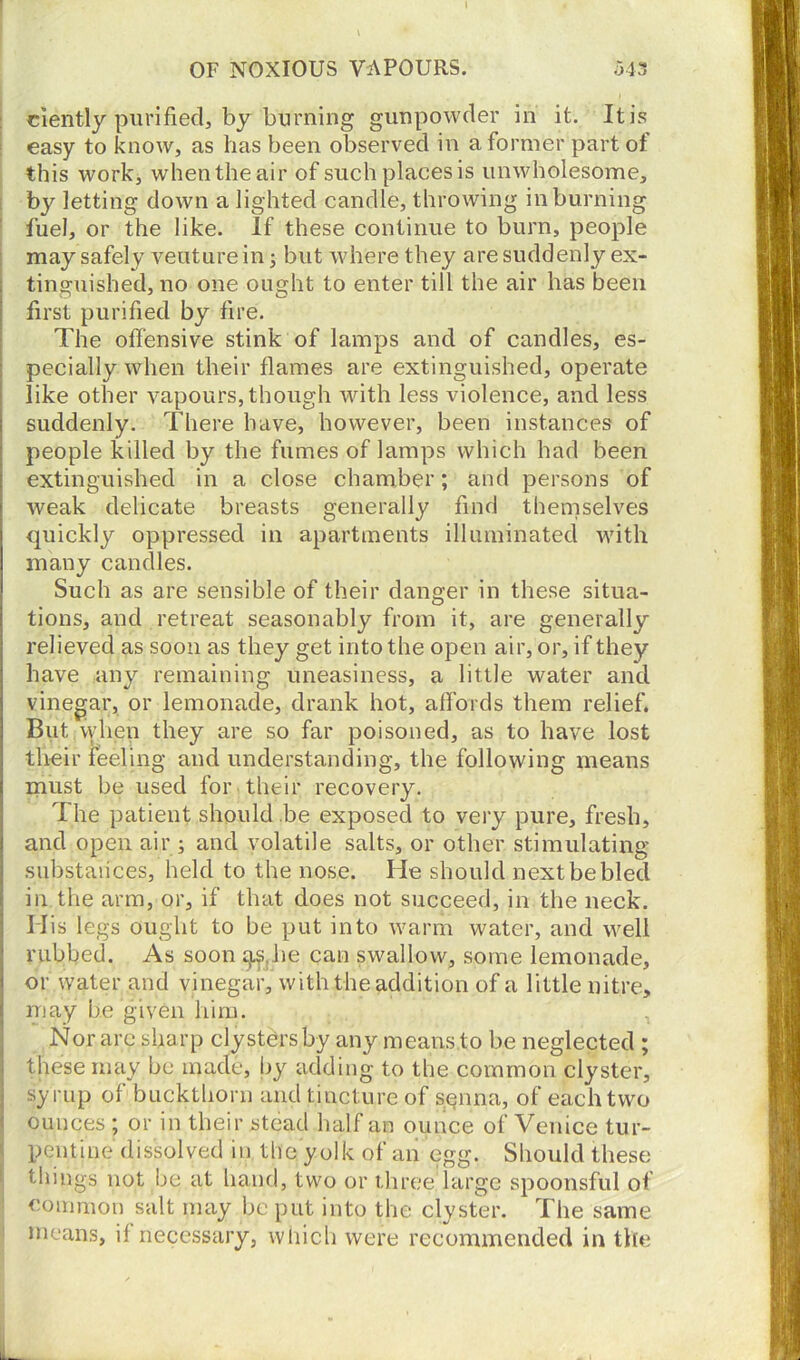 OF NOXIOUS VAPOURS. 543 ciently purified, by burning gunpowder in it. It is easy to know, as has been observed in a former part of this work, when the air of such places is unwholesome, by letting down a lighted candle, throwing in burning fuel, or the like. If these continue to burn, people may safely veuturein; but where they are suddenly ex- tinguished, no one ought to enter till the air has been first purified by fire. The offensive stink of lamps and of candles, es- pecially when their flames are extinguished, operate like other vapours, though with less violence, and less suddenly. There have, however, been instances of people killed by the fumes of lamps which had been extinguished in a close chamber; and persons of weak delicate breasts generally find themselves quickly oppressed in apartments illuminated with many candles. Such as are sensible of their danger in these situa- tions, and retreat seasonably from it, are generally relieved as soon as they get into the open air, or, if they have any remaining uneasiness, a little water and vinegar, or lemonade, drank hot, affords them relief. But when they are so far poisoned, as to have lost their feeling and understanding, the following means must be used for their recovery. The patient should .be exposed to very pure, fresh, and open air; and volatile salts, or other stimulating substances, held to the nose. He should next be bled in the arm, or, if that does not succeed, in the neck. His legs ought to be put into warm water, and well rubbed. As soon j^he can swallow, some lemonade, or water and vinegar, with the addition of a little nitre, may be given him. Nor are sharp clysters by any means to be neglected ; these may be made, by adding to the common clyster, syrup of buckthorn and tincture of senna, of each two ounces ; or in their stead half an ounce of Venice tur- pentine dissolved in the yolk of an egg. Should these things not be at hand, two or three large spoonsful of common salt may be put into the clyster. The same means, if necessary, which were recommended in the