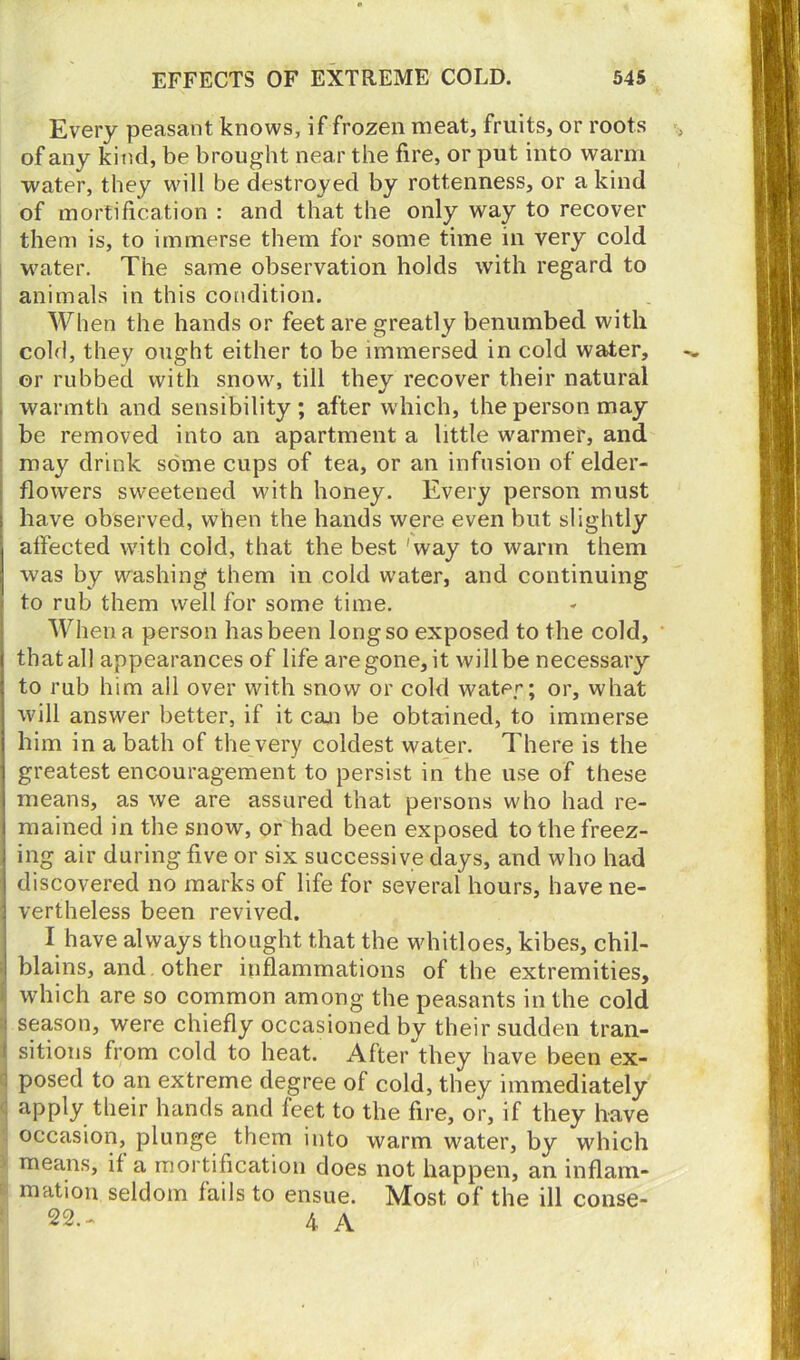 Every peasant knows, if frozen meat, fruits, or roots of any kind, be brought near the fire, or put into warm water, they will be destroyed by rottenness, or a kind of mortification : and that the only way to recover them is, to immerse them for some time in very cold water. The same observation holds with regard to animals in this condition. When the hands or feet are greatly benumbed with cold, they ought either to be immersed in cold water, or rubbed with snow, till they recover their natural warmth and sensibility; after which, the person may be removed into an apartment a little warmer, and may drink some cups of tea, or an infusion of elder- flowers sweetened with honey. Every person must ! have observed, when the hands were even but slightly i affected with cold, that the best 'way to warm them was by washing them in cold water, and continuing ( to rub them well for some time. When a person has been long so exposed to the cold, that all appearances of life are gone, it will be necessary to rub him all over with snow or cold water; or, what will answer better, if it can be obtained, to immerse him in a bath of the very coldest water. There is the greatest encouragement to persist in the use of these means, as we are assured that persons who had re- i mained in the snow, or had been exposed tothefreez- i ing air during five or six successive days, and who had j discovered no marks of life for several hours, have ne- vertheless been revived. I have always thought that the whitloes, kibes, chil- ! blains, and other inflammations of the extremities, which are so common among the peasants in the cold : season, were chiefly occasioned by their sudden tran- sitions from cold to heat. After they have been ex- posed to an extreme degree of cold, they immediately apply their hands and leet to the fire, or, if they have occasion, plunge them into warm water, by which means, if a mortification does not happen, an inflam- mation seldom fails to ensue. Most of the ill conse- 22.- 4 A