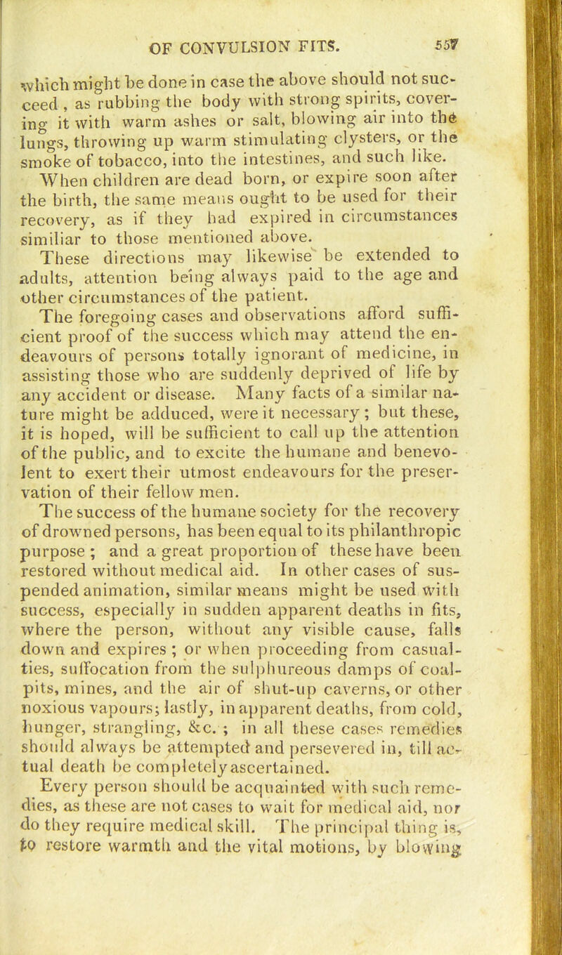 which might he done in case the above should not suc- ceed , as rubbing the body with strong spirits, cover- ing it with warm ashes or salt, blowing air into the lungs, throwing up warm stimulating clysters, or the smoke of tobacco, into the intestines, and such like. When children are dead born, or expire soon after the birth, the same means ought to be used for their recovery, as if they had expired in circumstances similiar to those mentioned above. These directions may likewise be extended to adults, attention being always paid to the age and other circumstances of the patient. The foregoing cases and observations afford suffi- cient proof of the success which may attend the en- deavours of persons totally ignorant of medicine, in assisting those who are suddenly deprived ot life by any accident or disease. Many facts of a similar na- ture might be adduced, were it necessary; but these, it is hoped, will be sufficient to call up the attention of the public, and to excite the humane and benevo- lent to exert their utmost endeavours for the preser- vation of their fellow men. The success of the humane society for the recovery of drowned persons, has been equal to its philanthropic purpose; and a great proportion of these have been restored without medical aid. In other cases of sus- pended animation, similar means might be used with success, especially in sudden apparent deaths in fits, where the person, without any visible cause, falls down and expires ; or when proceeding from casual- ties, suffocation from the sulphureous damps of coal- pits, mines, and the air of shut-up caverns, or other noxious vapours; lastly, in apparent deaths, from cold, hunger, strangling, &c. ; in all these cases remedies should always be attempted and persevered in, till ac- tual death be completely ascertained. Every person should be acquainted with such reme- dies, as these are not cases to wait for medical aid, nor do they require medical skill. The principal thing is, tQ restore warmth and the vital motions, by blowing: