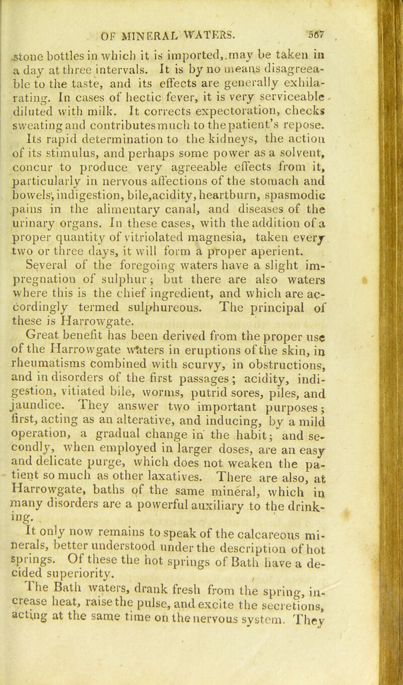 .stone bottles in which it is imported,.may be taken in a day at three intervals. It is by no means disagreea- ble to the taste, and its effects are generally exhila- rating. In cases of hectic fever, it is very serviceable diluted with milk. It corrects expectoration, checks sweatingand contributesmueh to the patient’s repose. Its rapid determination to the kidneys, the action of its stimulus, and perhaps some power as a solvent, concur to produce very agreeable effects from it, particularly in nervous affections of the stomach and bowels', indigestion, bile,acidity, heartburn, spasmodic pains in the alimentary canal, and diseases of the urinary organs. In these cases, with the addition of a proper quantity of vitriolated magnesia, taken every two or three days, it will form a proper aperient. Several of the foregoing waters have a slight im- pregnation of sulphur; but there are also waters where this is the chief ingredient, and which are ac- cordingly termed sulphureous. The principal of these is Harrowgate. Great benefit lias been derived from the proper use of the Harrowgate waters in eruptions of the skin, in rheumatisms combined with scurvy, in obstructions, and in disorders of the first passages; acidity, indi- gestion, vitiated bile, worms, putrid sores, piles, and jaundice. They answer two important purposes; first, acting as an alterative, and inducing, by a mild operation, a gradual change in' the habit; and se- condly, when employed in larger doses, are an easy and delicate purge, which does not weaken the pa- tient so much as other laxatives. There are also, afc Harrowgate, baths of the same mineral, which in many disorders are a powerful auxiliary to the drink- ing- . It only now remains to speak of the calcareous mi- nerals, better understood under the description of hot springs. Of these the hot springs of Bath have a de- cided superiority. The Bath waters, drank fresh from the spring, in- crease heat, raise the pulse, and excite the secretions, acting at the same time on the nervous system. They