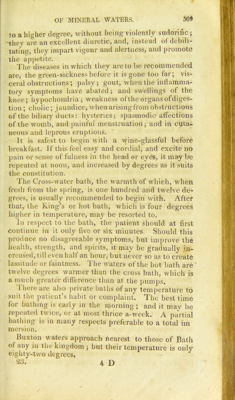 to a higher degree, without being violently sudorific; they are an excellent diuretic, and, instead of'debili- tating, they impart vigour and alertness, and promote the appetite. The diseases in which they are to be recommended are, the green-sickness before it is gone too far; vis- ceral obstructions; palsy; gout, when the inflamma- tory symptoms have abated; and swellings of the knee; hypochondria; weakness of the organs ofdiges- tion; cholic; jaundice, when arising from obstructions of the biliary ducts: hysterics; spasmodic affections of the womb, and painful menstruation; and in cuta- neous and leprous eruptions. It is safest to begin with a wine-glassful before breakfast. If this feel easy and cordial, and excite no pain or sense of fulness in the head or eyes, it maybe repeated at noon, and increased by degrees as it suits the constitution. The Cross-water bath, the warmth of which, when fresh from the spring, is one hundred and twelve de- grees, is usually recommended to begin with. After that, the King’s or hot bath, which is four degrees higher in temperature, may be resorted to. In respect to the bath, the patient should at first continue in it only five or six minutes. Should this produce no disagreeable symptoms, but improve the health, strength, and spirits, it may be gradually in- creased, till even half an hour, but never so as to create lassitude or faintness. The waters of the hot bath are' twelve degrees warmer than the cross bath, which is a much greater difference than at the pumps. There are also private baths of any temperature to suit the patient’s habit or complaint. The best time for bathing is early in the morning; and it may be repeated twice, oi at most thrice a-week. A partial bathing is in many respects preferable to a total im mersion. Buxton waters approach nearest to those of Bath of any in the kingdom ; but their temperature is only eighty-two degrees. 38-' 4 D