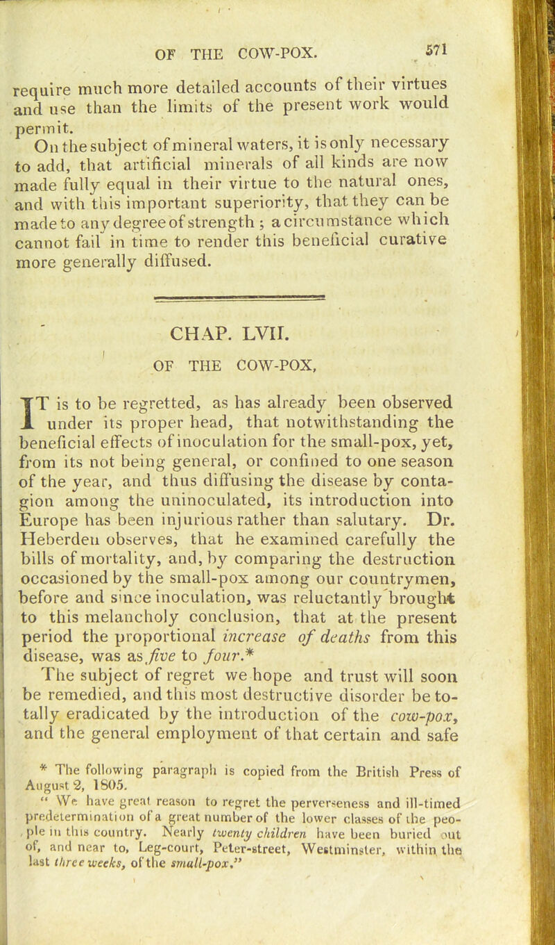 • / ' require much more detailed accounts of their virtues and use than the limits of the present work would permit. On the subject of mineral waters, it is only necessary to add, that artificial minerals of all kinds are now made fully equal in their virtue to the natural ones, and with this important superiority, that they can be made to any degree of strength ; a circumstance which cannot fail in time to render this beneficial curative more generally diffused. CHAP. LVIL OF THE COW-POX, IT is to be regretted, as has already been observed under its proper head, that notwithstanding the beneficial effects of inoculation for the small-pox, yet, from its not being general, or confined to one season of the year, and thus diffusing the disease by conta- gion among the uninoculated, its introduction into Europe has been injurious rather than salutary. Dr. Heberdeu observes, that he examined carefully the bills of mortality, and, by comparing the destruction occasioned by the small-pox among our countrymen, before and since inoculation, was reluctantly brought to this melancholy conclusion, that at the present j period the proportional increase of deaths from this disease, was as./zue to four.* The subject of regret we hope and trust will soon be remedied, and this most destructive disorder be to- tally eradicated by the introduction of the cow-po.r, and the general employment of that certain and safe * The following paragraph is copied from the British Press of i August 2, 1S05. “ We have great reason to regret the perverseness and ill-timed predetermination of a great number of the lower classes of the peo- ple in tins country. Nearly twenty children have been buried out of, and near to, Leg-court, Peter-street, Westminster, within, the last three weeks, of the small-pox,”