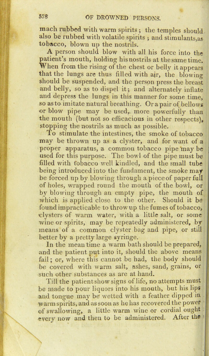 mach rubbed with warm spirits ; the temples should also be rubbed with volatile spirits ; and stimulants,as tobacco, blown up the nostrils. A person should blow with all his force into the patient’s mouth, holding hisnostrils at thesametime. When from the rising of the chest or belly it appears that the lungs are thus filled with ajr, the blowing should be suspended, and the person press the breast and belly, so as to dispel it; and alternately inflate and depress the lungs in this manner for some time, so as to imitate natural breathing. Or a pair of bellows or blow pipe may be used, more powerfully than the mouth (but not so efficacious in other respects), stopping the nostrils as much as possible. To stimulate the intestines, the smoke of tobacco may be thrown up as a clyster, and for want of a proper apparatus, a common tobacco pipe may be used for this purpose. The bowl of the pipe must be filled with fobacco well kindled, and the small tube being introduced into the fundament, the smoke may- be forced up by blowing through a piece of paper full of holes, wrapped round the mouth of the bowl, or by blowing through au empty pipe, the mouth of which is applied close to the other. Should it be found impracticable to throw up the fumes of tobacco, clysters of warm water, with a little salt, or some wine or spirits, may be repeatedly administered, by means of a common clyster bag and pipe, or still better by a pretty large syringe. In the mean time a warm bath should be prepared, and the patient put into it, should the above means fail; or, where this cannot be had, the body should be covered with warm salt, ashes, sand, grains, or such other substances as are at hand. Till the patient show signs of life, no attempts must be made to pour liquors into his mouth, but his lips and tongue may be wetted with a feather dipped in >varm spirits, and as soon as he has recovered the power of swallowing, a little warm wine or cordial ought every now and then to be administered. After the