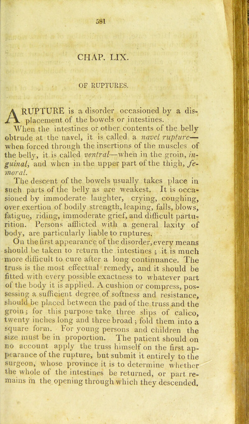 CHAP. LIX. OF RUPTURES. A RUPTURE is a disorder occasioned by a dis- placement of the bowels or intestines. When the intestines or other contents of the belly obtrude at the navel, it is called a navel rupture— when forced through the insertions of the muscles of the belly, it is called ventral—when in the groin, in- guinal, and when in the upper part of the thigh, fe- moral. The descent of the bowels usually takes place in such parts of tlie belly as are weakest. It is occa- sioned by immoderate laughter, crying, coughing, over exertion of bodily strength, leaping, falls, blows, fatigue, riding, immoderate grief, and difficult partu- rition. Persons afflicted with a general laxity of body, are particularly liable to ruptures. On the first appearance of the disorder, every means should be taken to return the intestines ; it is much more difficult to cure after a long continuance. The truss is the most effectual remedy, and it should be fitted with every possible exactness to whatever part of the body it is applied. A cushion or compress, pos- sessing a sufficient degree of softness and resistance, should be placed between the pad of the truss and the groin; for this purpose take three slips of calico, twenty inches long and three broad ; fold them into a square form. For young persons and children the size must be in proportion. The patient should on no account apply the truss himself on the first ap- pearance of the rupture, but submit it entirely to the surgeon, whose province it is to determine whether the whole of the intestines be returned, or part re- mains in the opening through which they descended.