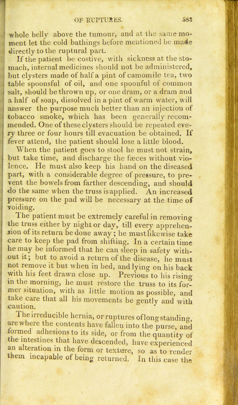 ii -whole belly above the tumour, and at the same mo- ment let the cold bathings before mentioned be made directly to the ruptural part. If the patient be costive, with sickness at the sto- , mach, internal medicines should not be administered, i but clysters made of half a pint of camomile tea, two table spoonsful of oil, and one spoonful of common , salt, should be thrown up, or one dram, or a dram and a half of soap, dissolved in a pint of warm water, will answer the purpose much better than an injection of tobacco smoke, which has been generally recom- mended. One of these clysters should be repeated eve- ry three or four hours till evacuation be obtained. If fever attend, the patient should lose a little blood. When the patient goes to stool he must not strain, but take time, and discharge the feces without vio- lence. He must also keep his hand on the diseased part, with a considerable degree of pressure, to pre- vent the bowels from farther descending, and should do the same when the truss is applied. An increased pressure on the pad will be necessary at the time of voiding. The patient must be extremely careful in removing the truss either by night or day, till every apprehen- sion of its return be done away ; he must likewise take care to keep the pad from shifting. In a certain time he may be informed that he can sleep in safety with- out itj but to avoid a return of the disease, he must not remove it but when in bed, and lying on his back with his feet drawn close up. Previous to his rising in the morning, he must restore the truss to its for- mer situation, with as little motion as possible, and take care that all his movements be gently and with The irreducible hernia, or ruptures of long standing, are where the contents have fallen into the purse, and formed adhesions to its side, or from the quantity of the intestines that have descended, have experienced an alteration in the form or texture, so as to render them incapable of being returned. In this case the