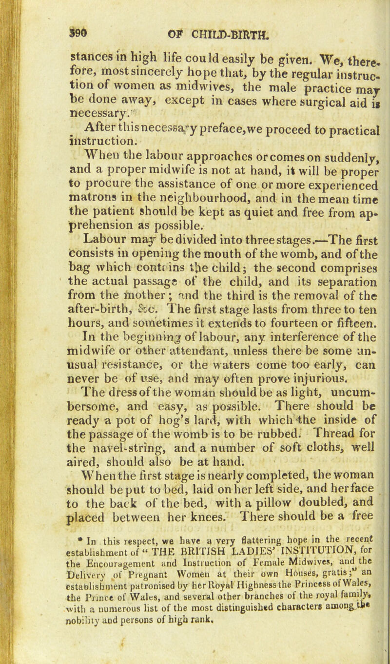 stances in high life could easily be given. We, there- fore, most sincerely hope that, by the regular instruc- tion of women as mid wives, the male practice may be done away, except in cases where surgical aid it necessary. After this necessary preface,we proceed to practical instruction. When the labour approaches or comes on suddenly, and a proper midwife is not at hand, it will be proper to procure the assistance of one or more experienced matrons in the neighbourhood, and in the mean time the patient should be kept as quiet and free from ap- prehension as possible. Labour may be divided into three stages.—The first consists in opening the mouth of the womb, and of the bag which contt ins the child; the second comprises the actual passage of the child, and its separation from the mother ; and the third is the removal of the after-birth, &c. The first stage lasts from three to ten hours, and sometimes it extends to fourteen or fifteen. In the beginning of labour, any interference of the midwife or other attendant, unless there be some un- usual resistance, or the waters come too early, can never be of use, and may often prove injurious. The dress of the woman should be as light, uncum- bersome, and easy, as possible. There should be ready a pot of hog’s lard, with which the inside of the passage of the womb is to be rubbed. Thread for the navel-string, and a number of soft cloths, well aired, should also be at hand. W hen the first stage is nearly completed, the woman should be put to bed, laid on her left side, and her face to the back of the bed, with a pillow doubled, and placed between her knees. There should be a free * In this respect, we have a very flattering hope in the recent establishment of “ THE BRITISH LADIES’ INSTITUTION, for the Encouragement and Instruction of Female Midwives, and the Delivery of Pregnant Women at their own Houses, gratisan establishment patronised by her Royal Highness the Princess of Wales, the Prince of Wales, and several other branches of the royal family, with a numerous list of the most distinguished characters among.tbe nobility and persons of high rank.