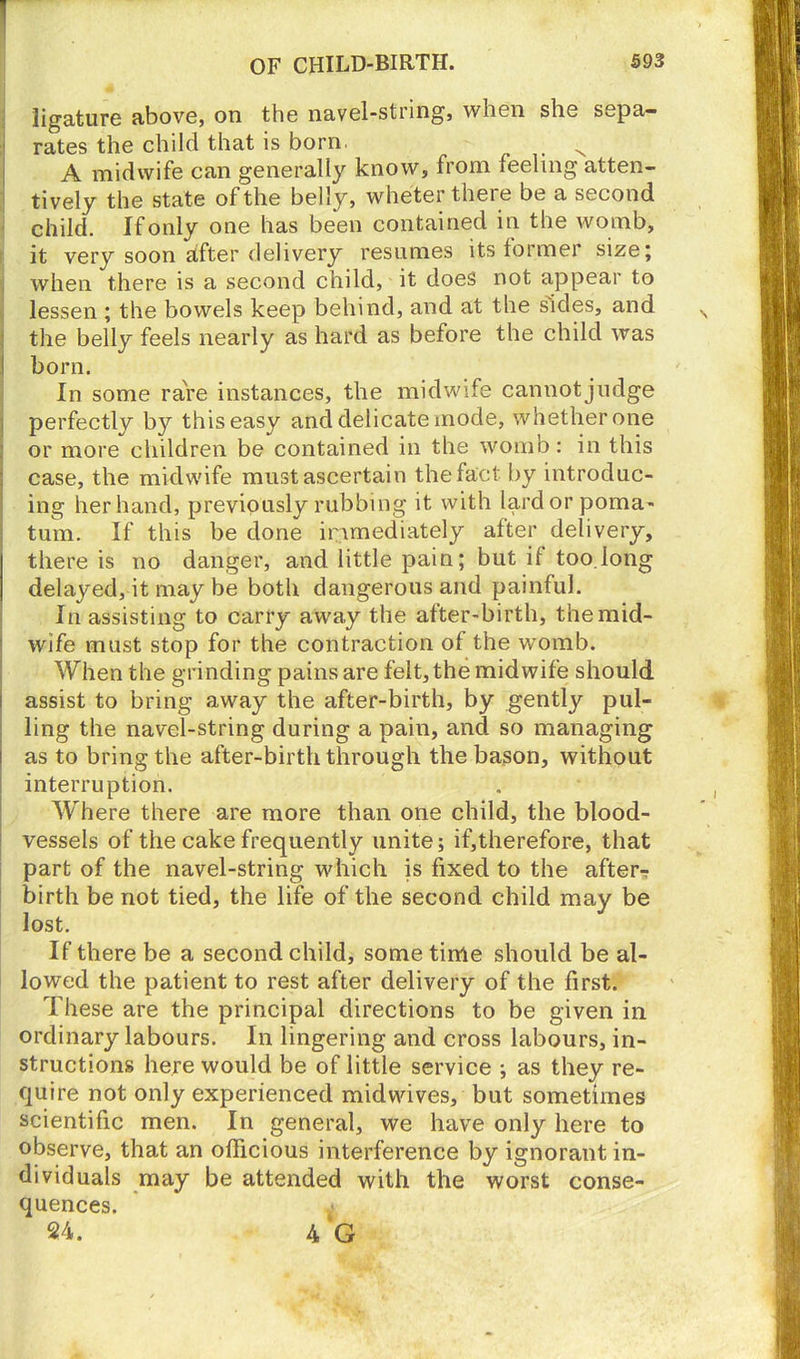 ligature above, on the navel-string, when she sepa- rates the child that is born. x A midwife can generally know, from feeling atten- tively the state of the belly, wheter there be a second child. If only one has been contained in the womb, it very soon after delivery resumes its former size; when there is a second child, it does not appear to lessen ; the bowels keep behind, and at the sides, and the belly feels nearly as hard as before the child was I born. In some rare instances, the midwife cannot judge perfectly by this easy and delicate inode, whether one or more children be contained in the womb: in this case, the midwife must ascertain the fact by introduc- ing her hand, previously rubbing it with lard or poma- tum. If this be done immediately after delivery, there is no danger, and little pain; but if too.long delayed, it may be both dangerous and painful. In assisting to carry away the after-birth, the mid- wife must stop for the contraction of the womb. When the grinding pains are felt, the midwife should assist to bring away the after-birth, by gently pul- ling the navel-string during a pain, and so managing as to bring the after-birth through the bason, without interruption. Where there are more than one child, the blood- vessels of the cake frequently unite; if,therefore, that part of the navel-string which is fixed to the after^ birth be not tied, the life of the second child may be lost. If there be a second child, some time should be al- lowed the patient to rest after delivery of the first. These are the principal directions to be given in ordinary labours. In lingering and cross labours, in- structions here would be of little service ; as they re- quire not only experienced mid wives, but sometimes scientific men. In general, we have only here to observe, that an officious interference by ignorant in- dividuals may be attended with the worst conse- quences. .t- 24. 4 G