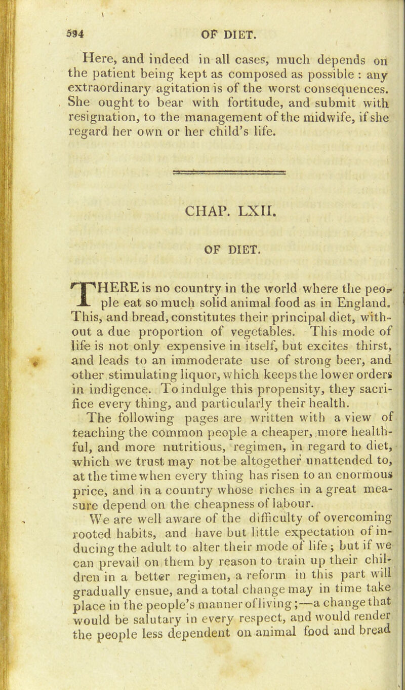 Here, and indeed in all cases, much depends on the patient being kept as composed as possible : any extraordinary agitation is of the worst consequences. She ought to bear with fortitude, and submit with resignation, to the management of the midwife, if she regard her own or her child’s life. CHAP. LXII. OF DIET. THERE is no country in the world where the peo? pie eat so much solid animal food as in England. This, and bread, constitutes their principal diet, with- out a due proportion of vegetables. This mode of life is not only expensive in itself, but excites thirst, # and leads to an immoderate use of strong beer, and other stimulating liquor, which keeps the lower orders in indigence. To indulge this propensity, they sacri- fice every thing, and particularly their health. The following pages are written with a view of teaching the common people a cheaper, more health- ful, and more nutritious, regimen, in regard to diet, which we trust may not be altogether unattended to, at the time when every thing has risen to an enormous price, and in a country whose riches in a great mea- sure depend on the cheapness of labour. We are well aware of the difficulty of overcoming rooted habits, and have but little expectation of in- ducing the adult to alter their mode of life; but if we can prevail on them by reason to train up their chil- dren in a better regimen, a reform in this part will gradually ensue, and a total change may in time take place in the people’s manner o( living;—a change that would be salutary in every respect, aud would render the people less dependent on animal food and bread