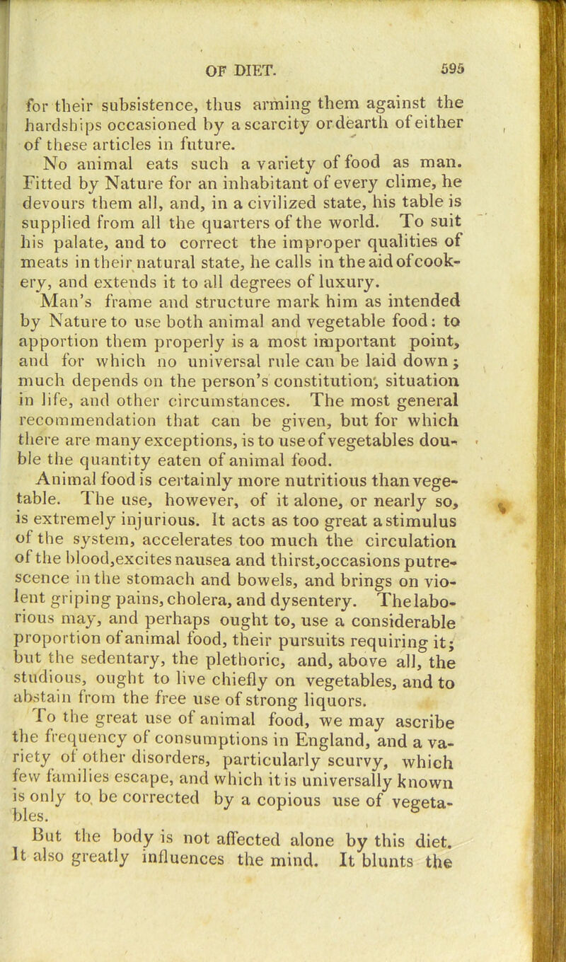 for their subsistence, thus arming them against the hardships occasioned by a scarcity or dearth of either of these articles in future. No animal eats such a variety of food as man. Fitted by Nature for an inhabitant of every clime, he devours them all, and, in a civilized state, his table is supplied from all the quarters of the world. To suit his palate, and to correct the improper qualities of meats in their natural state, he calls in the aid of cook- ery, and extends it to all degrees of luxury. Man’s frame and structure mark him as intended by Nature to use both animal and vegetable food: to apportion them properly is a most important point, and for which no universal rule cau be laid down ; much depends on the person’s constitution', situation in life, and other circumstances. The most general recommendation that can be given, but for which there are many exceptions, is to use of vegetables dou- ble the quantity eaten of animal food. Animal food is certainly more nutritious than vege- table. The use, however, of it alone, or nearly so, is extremely injurious. It acts as too great a stimulus of the system, accelerates too much the circulation of the blood,excites nausea and thirst,occasions putre- scence in the stomach and bowels, and brings on vio- lent griping pains, cholera, and dysentery. The labo- rious may, and perhaps ought to, use a considerable proportion of animal food, their pursuits requiring it; but the sedentary, the plethoric, and, above all, the studious, ought to live chiefly on vegetables, and to abstain from the free use of strong liquors. To the great use of animal food, we may ascribe the frequency of consumptions in England, and a va- riety of other disorders, particularly scurvy, which few families escape, and which it is universally known is only to, be corrected by a copious use of vegeta- bles. But the body is not affected alone by this diet. It also greatly influences the mind. It blunts the