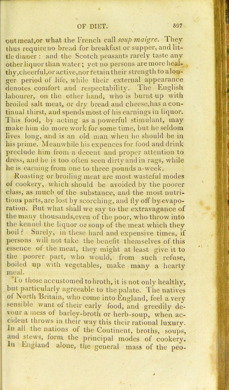 out meat,or what the French call soup maigre. They thus requireno bread for breakfast or supper, and lit- tle dinner : and the Scotch peasants rarely taste any other liquor than water; yet no persons are more heal- i thy,cheerful,or active,nor retain their strength to alon- j ger period of life, while their external appearance j denotes comfort and respectability. The English labourer, on the other hand, who is burnt up with I broiled salt meat, or dry bread and cheese,has a con- tinual thirst, and spends most of his earnings in liquor. This food, by acting as a powerful stimulant, may make him do more work for some time, but he seldom lives long, and is an old man when he should be in his prime. Meanwhile his expences for food and drink preclude him from a decent and proper attention to dress, and he is too often seen dirty and in rags, while he is earning from one to three pounds a-week. Roasting or broiling meat are most wasteful modes i of cookery, which should be avoided by the poorer class, as much of the substance, and the most nutri- ; tious parts, are lost by scorching, and fly off by evapo- ration. But what shall we say to the extravagance of the many thousands,even of the poor, who throw into the kennel the liquor or soup of the meat which they boil ? Surely, in these hard and expensive times, if persons will not take the benefit themselves of this essence ot the meat, they might at least give it to the poorer part, who would, from such refuse, boiled up with vegetables, make many a hearty meal. i o those accustomed to broth, it is not only healthy, but particularly agreeable to the palate. The natives of North Britain, who come into England, feel a very sensible want ol their early food, and greedily de- vour a mess of barley-broth or herb-soup, when ac- cident throws in their way this their rational luxury. In all the nations of the Continent, broths, soups, and stews, form the principal modes of cookery. In England alone, the general mass of the peo-