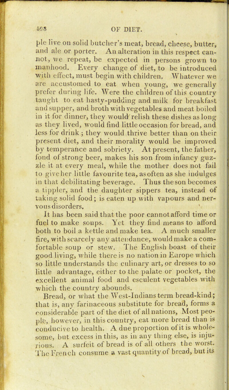pie live on solid butcher’s meat, bread, cheese, butter, and ale or porter. An alteration in this respect can- not, we repeat, be expected in persons grown to manhood. Every change of diet, to be introduced with effect, must begin with children. Whatever we are accustomed to eat when young, we generally prefer during life. Were the children of this country taught to eat hasty-pudding and milk for breakfast and supper, and broth with vegetables and meat boiled in it for dinner, they would relish these dishes as long as they lived, would find little occasion for bread, and less for drink ; they would thrive better than on their present diet, and their morality would be improved by temperance and sobriety. At present, the father, fond of strong beer, makes his son from infancy guz- zle it at every meal, while the mother does not fail to give her little favourite tea, as often as she indulges in that debilitating beverage. Thus the son becomes a tippler, and the daughter sippers tea, instead of taking solid food; is eaten up with vapours and ner- vous disorders. It has been said that the poor cannotafford time or fuel to make soups. Yet they find means to afford both to boil a kettle and make tea. A much smaller fire, with scarcely any attendance, would make a com- fortable soup or stew. The English boast of their good living, while there is no nation in Europe which so little understands the culinary art, or dresses to so little advantage, either to the palate or pocket, the excellent animal food and esculent vegetables with which the country abounds. Bread, or what the West-Indians term bread-kind; that is, any farinaceous substitute for bread, forms a considerable part of the diet of all nations. Most peo- ple, however, in this country, eat more bread than is conducive to health. A due proportion of it is whole- some, but excess in this, as in any thing else, is inju- rious. A surfeit of bread is of all others the worst. The French consume a vast quantity of bread, but its