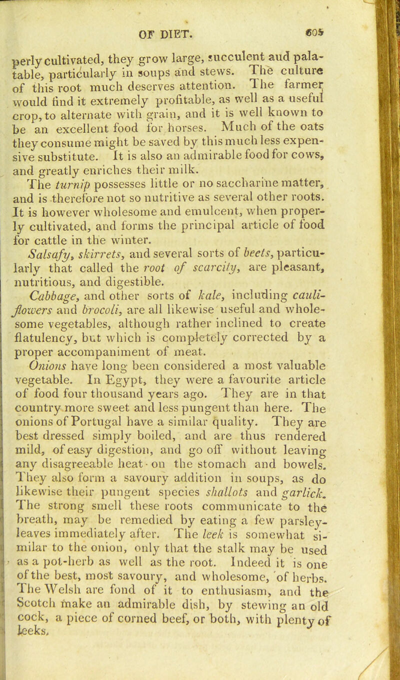 perly cultivated, they grow large, succulent and pala- table, particularly in soups and stews. The culture of this root much deserves attention. I he farmer would find it extremely profitable, as well as a useful crop, to alternate with grain, and it is well known to be an excellent food for horses. Much of the oats they consume might be saved by this much less expen- sive substitute. It is also an admirable food for cows, and greatly enriches their milk. The turnip possesses little or no saccharine matter, and is therefore not so nutritive as several other roots. It is however wholesome and emulcent, when proper- ly cultivated, and forms the principal article of food for cattle in the winter. Salsafy, skirrets, and several sorts of beets, particu- larly that called the root of scarcity, are pleasant, nutritious, and digestible. Cabbage, and other sorts of kale, including cauli- flowers and brocoli, are all likewise useful and whole- some vegetables, although rather inclined to create flatulency, but which is completely corrected by a proper accompaniment of meat. Onions have loim been considered a most valuable O ^ vegetable. In Egypt, they were a favourite article of food four thousand years ago. They are in that country more sweet and less pungent than here. The onions of Portugal have a similar quality. They are best dressed simply boiled, and are thus rendered mild, of easy digestion, and go off without leaving any disagreeable heat • on the stomach and bowels. They also form a savoury addition in soups, as do likewise their pungent species shallots and garlick. The strong smell these roots communicate to the breath, may be remedied by eating a few parsley- leaves immediately after. The leek is somewhat si- milar to the onion, only that the stalk may be used 4 - as a pot-herb as well as the root. Indeed it is one of the best, most savoury, and wholesome, of herbs. JThe Welsh are fond of it to enthusiasm, and the Scotcli make an admirable dish, by stewing an old cock, a piece of corned beef, or both, with plenty of % leeks, J