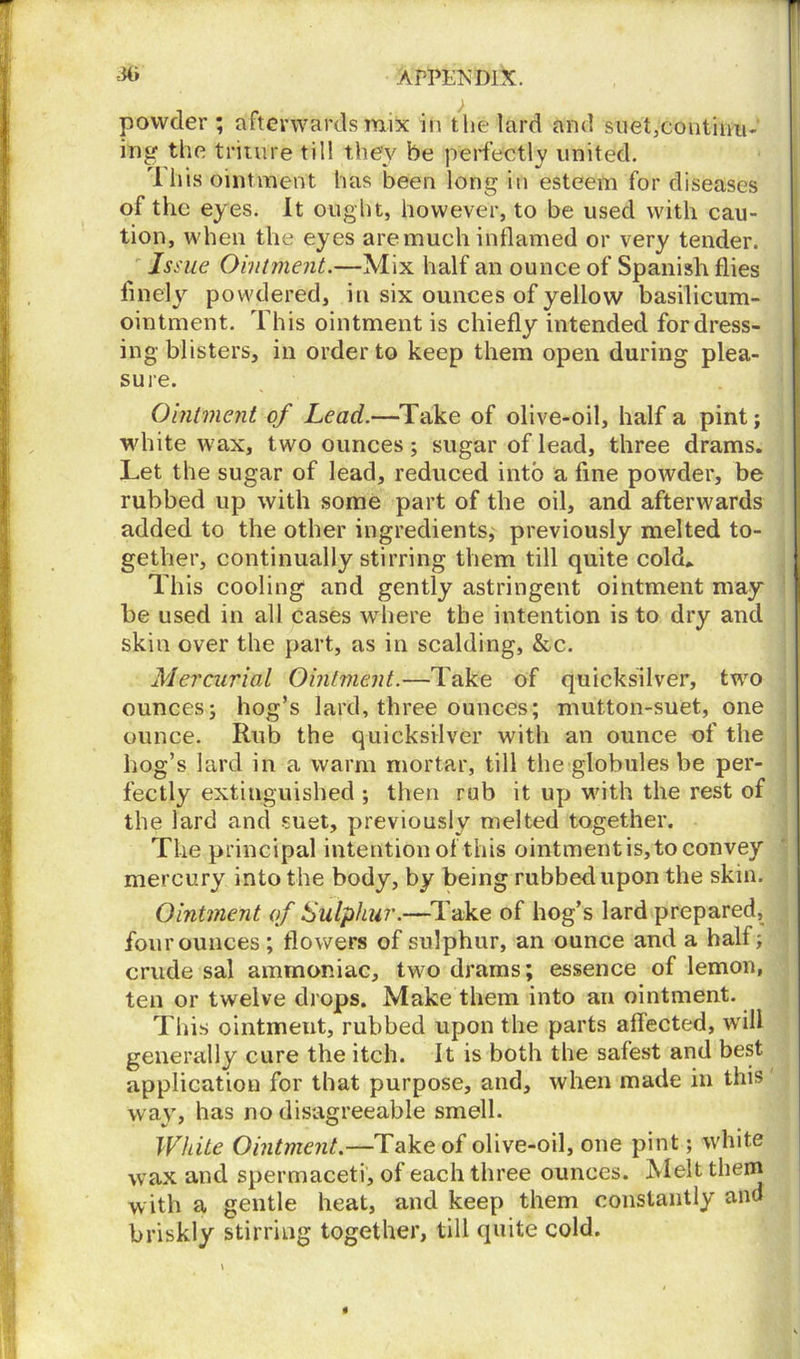 powder; afterwards mix in the lard and suet,coutinu- ing the triture till they be perfectly united. ri his ointment has been long in esteem for diseases of the eyes. It ought, however, to be used with cau- tion, when the eyes are much inflamed or very tender. Issue Ointment.—Mix half an ounce of Spanish flies finely powdered, in six ounces of yellow basilicum- ointment. This ointment is chiefly intended for dress- ing blisters, in order to keep them open during plea- sure. Ointment of Lead.—Take of olive-oil, half a pint; white wax, two ounces; sugar of lead, three drams. Let the sugar of lead, reduced into a fine powder, be rubbed up with some part of the oil, and afterwards added to the other ingredients, previously melted to- gether, continually stirring them till quite cold* This cooling and gently astringent ointment may be used in all cases where the intention is to dry and skin over the part, as in scalding, &c. Mercurial Ointment.—Take of quicksilver, two ounces; hog’s lard, three ounces; mutton-suet, one ounce. Rub the quicksilver with an ounce of the hog’s lard in a warm mortar, till the globules be per- fectly extinguished ; then rub it up with the rest of the lard and suet, previously melted together. The principal intention of this ointment is, to convey mercury into the body, by being rubbed upon the skin. Ointment of Sulphur.—Take of hog’s lard prepared, four ounces ; flowers of sulphur, an ounce and a half; crude sal ammoniac, two drams; essence of lemon, ten or twelve drops. Make them into an ointment. This ointmeut, rubbed upon the parts affected, will generally cure the itch. It is both the safest and best application for that purpose, and, when made in this way, has no disagreeable smell. White Ointment.—Take of olive-oil, one pint; white wax and spermaceti, of each three ounces. Melt them with a gentle heat, and keep them constantly and briskly stirring together, till quite cold.