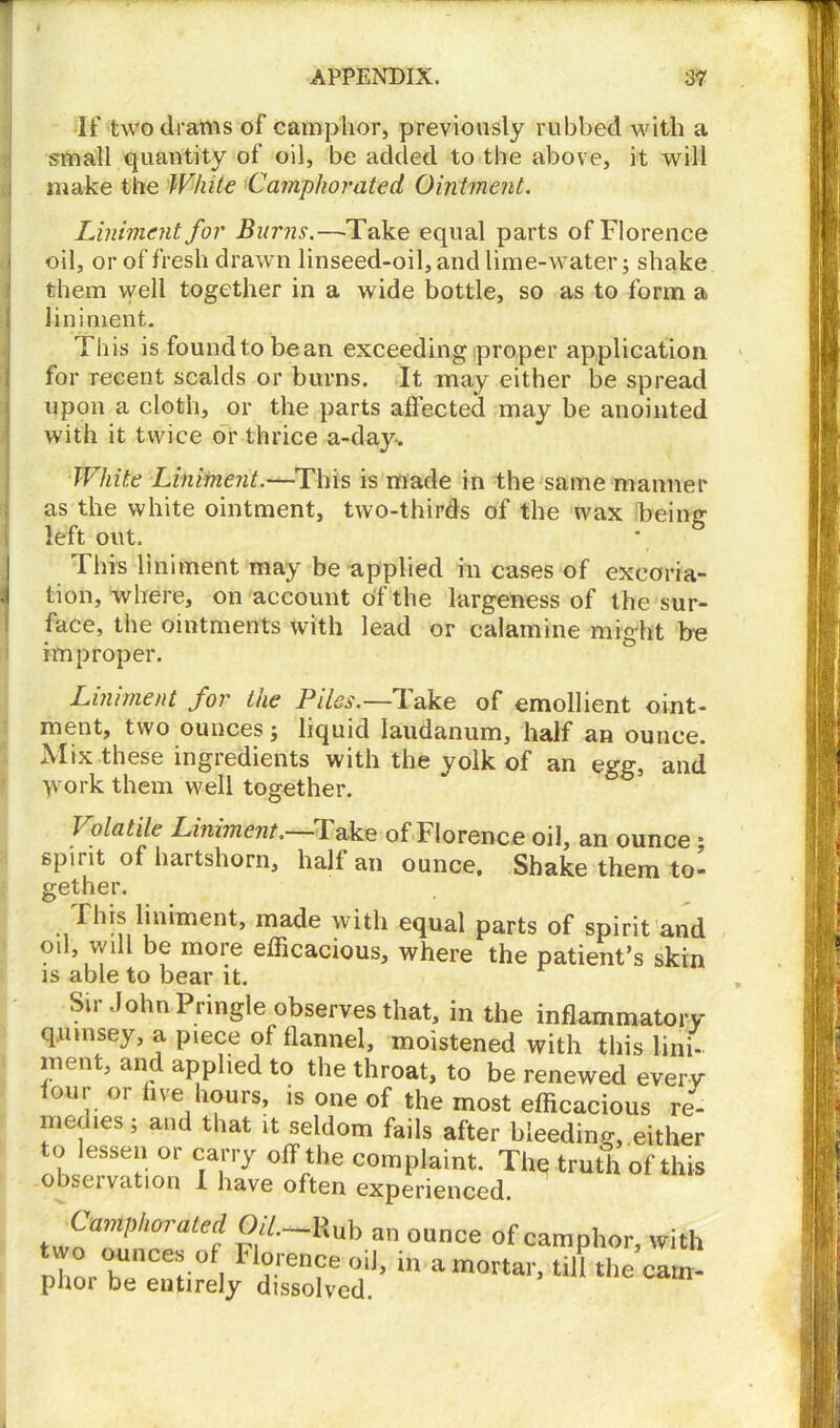 If two drains of camphor, previously rubbed with a small quantity of oil, be added to the above, it will make the White Camphorated Ointment. Liniment for Burns.—Take equal parts of Florence oil, or of fresh drawn linseed-oil, and lime-water; shake them well together in a wide bottle, so as to form a liniment. This is foundtobean exceeding proper application for recent scalds or burns. It may either be spread upon a cloth, or the parts affected may be anointed with it twice or thrice a-day-. White Liniment.—This is made in the same manner as the white ointment, two-thirds of the wax being left out. Tins liniment may be applied in cases of excoria- J tion, where, on account of the largeness of the sur- face, the ointments with lead or calamine might he improper. Liniment for the Piles.—Take of emollient oint- ment, two ounces; liquid laudanum, half an ounce. ^Iix these ingredients with the yolk of an egg, and •yvork them well together. Volatile Liniment. Take ofPlorence oil, an ounce ; spirit of hartshorn, hall an ounce. Shake them to- gether. This liniment, made with equal parts of spirit and oil, will be more efficacious, where the patient’s skin is able to bear it. Sir John Pringle observes that, in the inflammatory qumsey, a piece of flannel, moistened with this lini- ment, and applied to the throat, to be renewed every lour or five hours, is one of the most efficacious re- meuies; and that it seldom fails after bleeding,.either to lessen or carry off the complaint. The truth of this observation I have often experienced. CamP,,oralecl CW.-Rub an ounce of camphor, with nlmr hUnCer°f| Florence oil, in a mortar, till the cam- phoi be entirely dissolved.