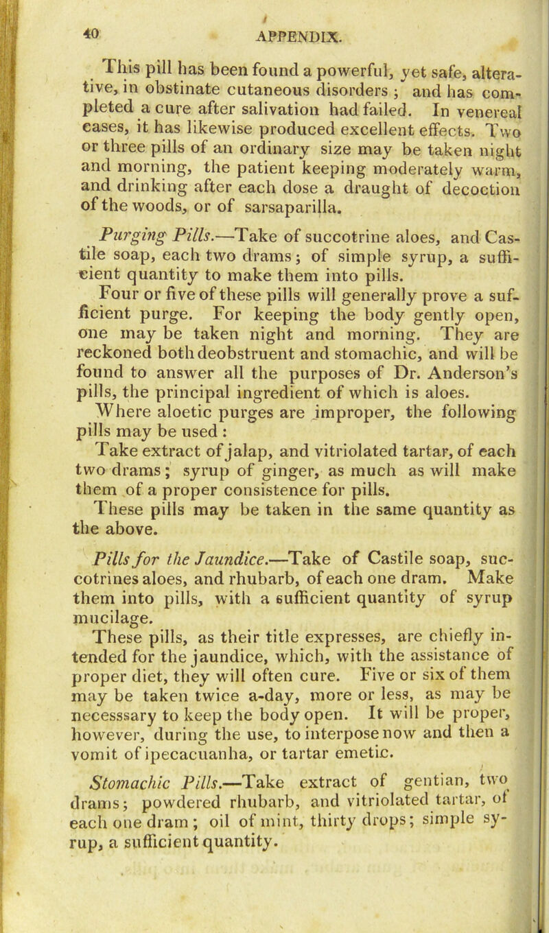 / 4° APPENDIX. 1 his pill has been found a powerful, vet safe, altera- tive, in obstinate cutaneous disorders ; and has com- pleted a cure after salivation had failed. In venereal eases, it has likewise produced excellent effects. Two or three pills of an ordinary size may be taken night and morning, the patient keeping moderately warm, and drinking after each dose a draught of decoction of the woods, or of sarsaparilla. Purging Pills.—Take of succotrine aloes, and Cas- tile soap, each two drams; of simple syrup, a suffi- cient quantity to make them into pills. Four or ff ve of these pills will generally prove a suf- ficient purge. For keeping the body gently open, one may be taken night and morning. They are reckoned both deobstruent and stomachic, and will be found to answer all the purposes of Dr. Anderson’s pills, the principal ingredient of which is aloes. Where aloetic purges are improper, the following pills may be used : Take extract of jalap, and vitriolated tartar, of each two drams ; syrup of ginger, as much as will make them of a proper consistence for pills. These pills may be taken in the same quantity as the above. Pills for the Jaundice.—Take of Castile soap, suc- cotrines aloes, and rhubarb, of each one dram. Make them into pills, with a sufficient quantity of syrup mucilage. These pills, as their title expresses, are chiefly in- tended for the jaundice, which, with the assistance of proper diet, they will often cure. Five or six of them may be taken twice a-day, more or less, as may be necesssary to keep the body open. It will be proper, however, during the use, to interpose now and then a vomit of ipecacuanha, or tartar emetic. Stomachic Pills.—Take extract of gentian, two drams; powdered rhubarb, and vitriolated tartar, of each one dram ; oil of mint, thirty drops; simple sy- rup, a sufficient quantity.