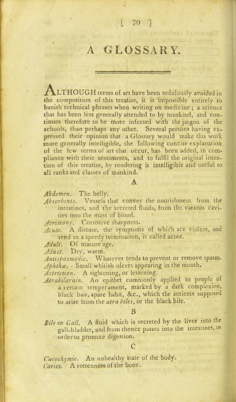 A GLOSSARY. Although terms of art have been sedulously avoided in the composition of this treatise, it is 'impossible entirely to banish technical phrases when writing on medicine ; a science that has been less generally attended to by mankind, and con- tinues therefore to be more infected with the jargon of the schools, than perhaps any other. Several persons having ex- pressed their opinion that a Glossary would make this work more generally intelligible, the following concise explanation of the few terms of art that occur, has been added, in com- pliance with their sentiments, and to fulfil the original inten- tion of this treatise, by rendering it intelligible and useful to all ranks and classes of mankind. A Abdomen. The belly. Absorbents. Vessels that convey the nourishment from the intestines, and the secreted fluids, from the various cavi- ties into the mass of blood. Acrimony. Corrosive sharpness. Acute. A disease, the symptoms of which are violent, and tend to a speedy termination, is called acute. Adult. Of mature age. , Adust. Dry, warm. Antispasmodic. Whatever tends to prevent or remove spasm. Aphtha. Small whitish ulcers appearing in the mouth. Astriction. A tightening, or lessening. Atrabilarain. An epithet commonly applied to people of a.certain temperament, marked by a dark complexion, black hair, spare habit, &c., which the antients supposed to arise from the atra biles, or the black bile. B Bile or Gall, A fluid which is secreted by the liver into the gall-bladder, and from thence passes into the intestines, in order to promote digestion. C Cacockymie. An unhealthy state of the body. Caries. A rottenness of the bone.