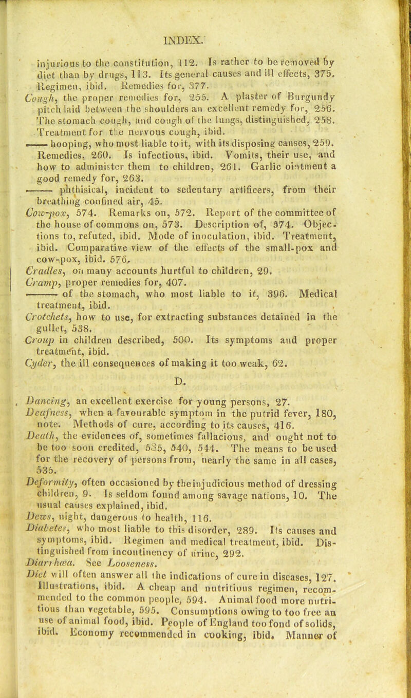 injurious to the constitution, 1 12. Is rather to be removed by diet than by drugs, 113. Its general causes and ill effects, 375. llegimen, ibid. Remedies for, 377. Cough, the proper remedies for, ‘255. A plaster of Burgundy pitch laid between the shoulders an excellent remedy for, 256. The stomach cough, and cough of the lungs, distinguished, 258. Treatment for tbe nervous cough, ibid. hooping, who most liable to it, with its disposing causes, 259. Remedies, 260. Is infectious, ibid. Vomits, their use, and how to administer them to children, 261. Garlic ointment a good remedy for, 263. phthisical, incident to sedentary artificers, from their breathing confined air, 45. Cozc-pox, 574. Remarks on, 572. Report of the committee of the house of commons on, 573. Description of, 574. Objec- tions to, refuted, ibid. Mode of inoculation, ibid. Treatment, ibid. Comparative view of the effects of the small-pox and cow-pox, ibid. 576, Cradles, on many accounts hurtful to children, 29. Cramp, proper remedies for, 407. of the stomach, who most liable to it, 396. Medical treatment, ibid. Crotchets, how to use, for extracting substances detained in the gullet, 538. Croup in children described, 500. Its symptoms and proper treatment, ibid. Cyder, the ill consequences of making it too weak, 62. D. Dancing, an excellent exercise for young persons, 27. Deafness, when a favourable symptom in the putrid fever, 180, note. Methods of cure, according to its causes, 416. Death, the evidences of, sometimes fallacious, and ought not to be too soon credited, 535, 540, 544. The means to be used for the recovery of persons from, nearly the same in all cases, 535. Deformity, often occasioned by the injudicious method of dressing children, 9. Is seldom found among savage nations, 10. The usual causes explained, ibid. Dews, night, dangerous to health, 116. Diabetes, who most liable to this disorder, 289. Its causes and symptoms, ibid. Regimen and medical treatment, ibid. Dis- tinguished from incoutinency of urine, 292. Dianhwa. See Looseness. Diet will often answer all the indications of cure in diseases, 127. Illustrations, ibid. A cheap and nutritious regimen, recom- mended to the common people, 594. Animal food more nutri- tious than vegetable, 595. Consumptions owing to too free an use of animal food, ibid. People of England too fond of solids, ibid. Economy recommended in cooking, ibid. Manner of