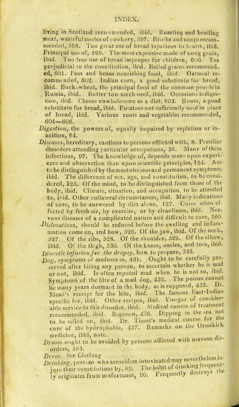 \ living in Scotland recommended, ibid. Roasting and broiling meat, wasteful modes of cookery, 597. Broths and soups recom- mended, 598. Too great use of bread injurious to health, ibid. Principal use of, 599. The most expensive mode of using grain, ibid. Too free use of bread improper for children, 600- Tea prejudicial to the constitution, ibid. Boiled grains recommend, ed, 601. Peas and beaus nourishing food, ibid. Oatmeal re- commended, 602. Indian corn, a good substitute for bread, ibid. Buck-wheat, the principal food of the common people in Russia, ibid. Butter too much used, ibid. Occasions indiges- tion, ibid. Cheese unwholesome as a diet, 603. Roots, a good substitute for bread, ibid. Potatoes not sufficiently used in place of bread, ibid. Various roots and vegetables recommended, 604—606. Digestion, the powers of, equally impaired by repletion or in- anition, 64. Diseases^ hereditary, cautions to persons afflicted with, 8. Peculiar disorders attending particular occupations, 36. Many of them infectious, 97. The knowledge of, depends more upon experi- enceand observation than upon scientific principles, 124. Are to be distinguished by themostobviousaud permanent symptoms, ibid. The difference of sex, age, and constitution, to be consi- dered, 12.5. Of the mind, to be distinguished from those of the body, ibid. Climate, situation, and occupation, to be attended to, ihid. Other collateral circumstances, ibid. Many indications of cure, to be answered by diet alone, 127. Cures often ef- fected by fresh air, by exercise, or by cleanliness, ibid. Ner- vous diseases of a complicated nature and difficult to cure, 380. Dislocations, should be reduced before the swelling and inflam- mation come on, and how, 526. Of the jaw, ibid. Of the neck, 527. Of the ribs, 528. Of the shoulder, 529. Of the elbow, ibid. Of the thigh, 530. Of the knees, ancles, and toes, ibid. Diuretic infusion for the dropsy, how to prepare, 342. Dog, symptoms of madness in, 431. Ought to be carefully pre- served after biting any person, to ascertain whether he is mad or not, ibid. Is often reputed mad when he is not so, ibid. Symptoms of the bite of a mad dog, 432. 'Ihe poison cannot lie many years dormant in the body, as is supposed, 433. Dr. Mead’s receipt for the bite, ibid. The famous East-Indiau specific for, ibid. Other recipes, ibid. Vinegar of consider- able service in this disorder, ibid. Medical course of tieatmcn^ recommended, ibid. Regimen, 436. Dipping in the sea no to be relied on, ibid. Dr Tissot’s medical course for the cure of the hydrophobia, 437. Remarks on the Ormskirk medicine, ibid, note. Drams ought to be avoided by persons afflicted with nervou orders, 383. arese,(1(?m intoxicated may nevertheless in- jure their constitutions by, 89. iy originates from misfortunes, 90. IlllOXU-ateu — The habit of drinking frequent Frequently destroys the