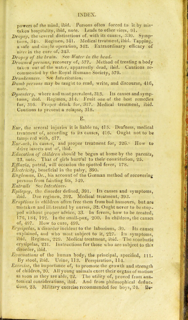 powers of the mind, ibid. Persons often forced to it by mis- taken hospitality, ibid, note. Leads to other vices, 91. Dropsy, the several distinctions of, with its causes, 339. Symp- toms, 340. Regimen, 341. Medical treatment, ibid. Tapping, a safe and simple operation, 342. Extraordinary efficacy of nitre in the cure of, 343. Dropsy of the brain. See Water in the head. Drozcned persons, recovery of, 577. Method of treating a body takeu out of the water, apparently dead, ibid. Cautions re- commended by the Royal Humane Society, 579. Drunkenness. See Intoxication. Dumb persons may be taught to read, write, and discourse, 416, note. Dysentery, where and most prevalent, 313. Its causes and symp- toms, ibid. Regimen, 314. Fruit one of the best remedies for, 316. Proper drink for, 317. Medical treatment, ibid. Cautions to prevent a relapse, 318. E. Ear, the several injuries it is liable to, 41 5. Deafness, medical treatment of, according to its causes, 416. Ought not to be tampered with, 417. Ear.ach, its causes, and proper treatment for, 326/ How to drive insects out of, ibid. Education of children should be begun at home by the parents, 23, note. That of girls hurtful to their constitution, 25. Effluvia, putrid, will occasion the spotted fever, 178. Electricity, beneficial in the palsy, 390. Engleman, Dr., his account of the German method of recovering persons from fainting fits, 549. Entrails Sec Intestines. Epilepsy, the disorder defined, 391. Its causes and symptoms, ibid. Due regimen, 392. Medical treatment, 393. Eruptions in children often free them from bad humours, but are mistaken and ill-treated by nurses, 32. Ought never to be stop- ped without proper advice, 33. in fevers, how to be treated, 176, 184,192. in the small-pox, 200. In children, the causes of, 497. liow to cure, 499. Erysipelas, a disorder incident to the laborious, 39. Its causes explained, and who most subject to it, 227. Ifs symptoms, ibid. Regimen, 229. Medical treatment, ibid. The scorbutic erysipelas, 231. Instructions for those who arc subject to this disorder, ibid. Evacuations of the human body, the principal, specified, 111- By stool, ibid. Urine, 113. Perspiration, 114. Exercise, the importance of, to promote the growth and strength of children, 20. All young animals exert their organs of motion as soon as they are able, 22. The utility of, proved from ana- tomical considerations, ibid. And from philosophical deduc- tions, 23. Military exercise recommended for boys, 24.