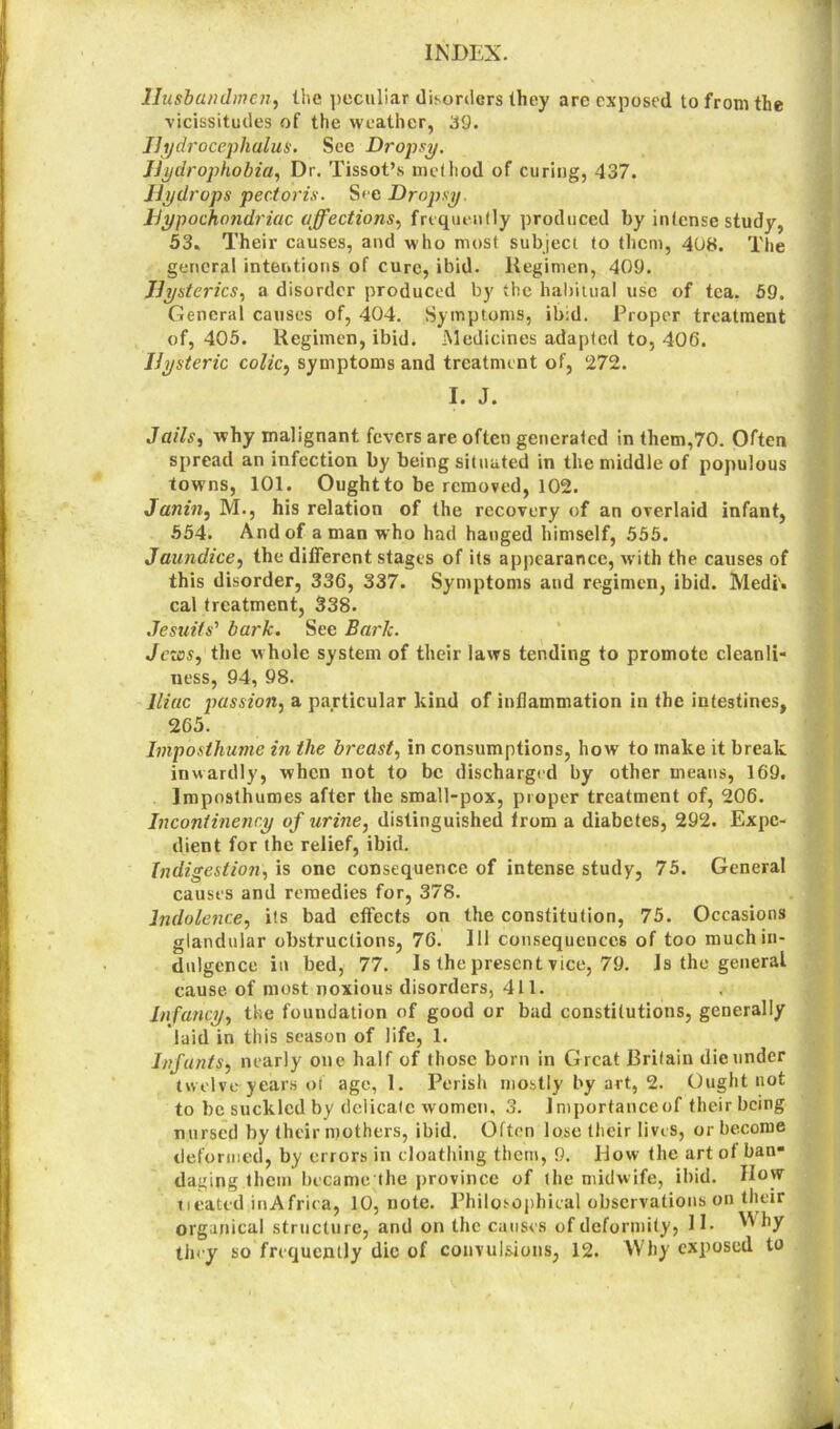 Husbandmen, the peculiar disorders they are exposed to from the vicissitudes of the weather, 39. Hydrocephalus. See Dropsy. Hydrophobia, Dr. Tissot’s method of curing, 437. Hydrops pectoris. See Dropsy Hypochondriac affections, frequently produced by intense study, 53, Their causes, and who most subject to them, 408. The general intentions of cure, ibid. Regimen, 409. Hysterics, a disorder produced by the habitual use of tea. 59. General causes of, 404. Symptoms, ib:d. Proper treatment of, 405. Regimen, ibid. Medicines adapted to, 406. Hysteric colic, symptoms and treatment of, 272. I. J. Jails, why malignant fevers are often generated in them,70. Often spread an infection by being situated in the middle of populous towns, 101. Ought to be removed, 102. Janin, M., his relation of the recovery of an overlaid infant, 554. And of a man who had hanged himself, 555. Jaundice, the different stages of its appearance, with the causes of this disorder, 336, 337. Symptoms and regimen, ibid. Medi'. cal treatment, 338. Jesuits' bark. See Bark. Jews, the whole system of their laws tending to promote cleanli- ness, 94, 98. Iliac passion, a particular kind of inflammation in the intestines, 265. Imposthume in the breast, in consumptions, how to make it break inwardly, when not to be discharged by other means, 169. lmposthumes after the small-pox, proper treatment of, 206. Incontinenry of urine, distinguished from a diabetes, 292. Expe- dient for the relief, ibid. Indigestion, is one consequence of intense study, 75. General causes and remedies for, 378. Indolence, its bad effects on the constitution, 75. Occasions glandular obstructions, 76. Ill consequences of too much in- dulgence in bed, 77. Is the present vice, 79. Is the general cause of most noxious disorders, 411. Infancy, the foundation of good or bad constitutions, generally laid in this season of life, 1. Infants, nearly one half of those born in Great Britain die under twelve years of age, 1. Perish mostly by art, 2. Ought not to be suckled by delicate women, 3. Jmportanceof their being nursed by their mothers, ibid. Often lose their lives, or become deformed, by errors in cloathing them, 9. Dow the art of ban- daging them became the province of the midwife, ibid. How tieated in Africa, 10, note. Philosophical observations on their orga/rical structure, and on the causes of deformity, IE they so frequently die of convulsions, 12. Why exposed to